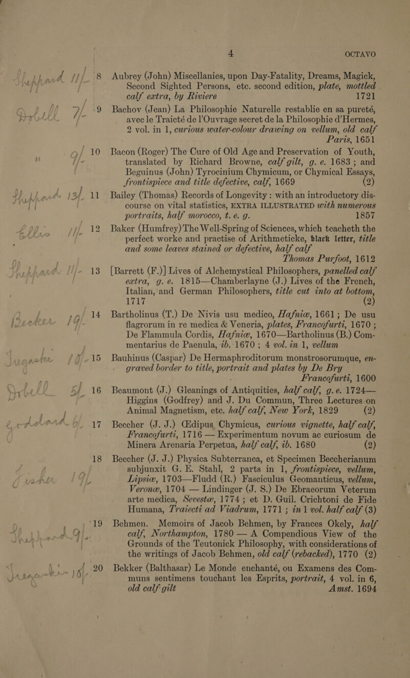 Pao 13 =&gt; _— we 18 4 OCTAVO Aubrey (John) Miscellanies, upon Day-Fatality, Dreams, Magick, Second Sighted Persons, etc. second edition, plate, mottled . calf extra, by Riviere 1721 Bachov (Jean) La Philosophie Naturelle restablie en sa pureté, avec le Traicté de l’Ouvrage secret de la Philosophie d’ Hermes, 2 vol. in 1, curious water-colour drawing on vellum, old calf Pari as, 1651 Bacon (Roger) The Cure of Old Age and Preservation of Youth, translated by Richard Browne, calf gilt, g. e. 1683 ; aad Beguinus (John) Tyrocinium Ohmicuns, or Chymical Essays, Frontispiece and title defective, calf, 1669 (2) Bailey (Thomas) Records of Longevity : with an introductory dis- course on vital statistics, EXTRA ILLUSTRATED with numerous portraits, half morocco, t. é. g. 1857 Baker (Humfrey) The Well-Spring of Sciences, which teacheth the perfect worke and practise of Arithmeticke, black letter, t7tle and some leaves stained or defective, half calf Thomas Purfoot, 1612 [Barrett (F.)] Lives of Alchemystical Philosophers, panelled calf extra, g.é. 1815—Chamberlayne (J.) Lives of the French, Italian, and German Philosophers, title cut into at bottom, 1717 (2) Bartholinus (T.) De Nivis usu medico, Hafniw, 1661; De usu flagrorum in re medica &amp; Veneria, plates, Francofurti, 1670 ; De Flammula Cordis, Hafnie, 1670—Bartholinus (B.) Com- mentarius de Paenula, 2b. 1670 ; 4 vol. in 1, vellum Bauhinus (Caspar) De Hermaphroditorum monstrosorumque, en- graved border to title, BUG ate and plates by De Bry Francofurti, 1600 Beaumont (J.) Gleanings of PAntiqnitiee half calf, g.e. 1724— Higgins (Godfrey) and J. Du Commun, Three Lectures on Animal Magnetism, ete. half calf, New Y ork, 1829 (2) Beccher (J. J.) Gidipus Chymicus, curious vignette, half calf, Francofurti, 1716 — Experimentum noyum ac curiosum de Minera Arenaria Perpetua, half calf, 1b. 1680 (2) Beccher (J. J.) Physica Subterranea, et Specimen Beccherianum subjunxit G. E. Stahl, 2 parts in 1, frontispiece, vellum, Lipsic, 1703—Fludd (R.) Pascioalae Geomanticus, vellum, Veronw, 1704 — Lindinger (J. S.) De Ebraeorum Vetertin arte medica, Sevestw, 1774; et D. Guil. Crichtoni de Fide Humana, Traiccti ad Viadrum, 1771 ; in1 vol. half calf (3) Behmen. Memoirs of Jacob Behmen, by Frances Okely, half calf, Northampton, 1780 — A Compendious View of the Grounds of the Teutonick Philosophy, with considerations of the writings of Jacob Behmen, old calf (rebacked), 1770 (2) Bekker (Balthasar) Le Monde enchanté, ou Examens des Com- muns sentimens touchant les Esprits, portrait, 4 vol. in 6, old calf gilt Amst. 1694