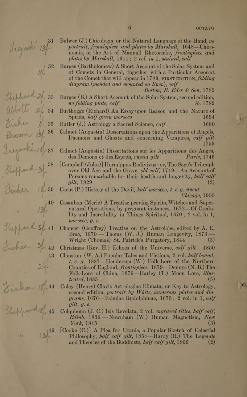 Bulwer (J.) Chirologia, or the Natural Language of the Hand, no portrait, jr ontispiece and plates by Marshall, 1648220 nomia, or the Art of Manuall Rhetoricke, frontispiece and plates by Marshall, 1644; 2 vol. in 1, stained, calf Burges (Bartholomew) A Short Account of the Solar System and of Comets in General, together with a Particular Account of the Comet that will appear in 1789, FIRST EDITION, folding diagram (mended and mounted on linen), calf Boston, B. des &amp; Son, 1789 Burges (B.) A Short Account of the Solar System, second edition, no folding plate, calf 2b. 1789 Burthogge (Richard), An Essay upon Reason and the Nature of Spirits, half green morocco 1694 Butler (J.) Astrology a Sacred Science, calf 1680 Calmet (Augustin) Dissertations upon the Apparitions of Angels, Daemons and Ghosts and concerning Vampires, calf gilt 1759 Calmet (Augustin) Dissertations sur les Apparitions des Anges, des Demons et des Esprits, russia gilt Paris, 1746 [Campbell (John) ] Hermippus Redivivus : or, The Sage’s Triumph over Old Age and the Grave, old calf, 1749—An Account of Persons remarkable for their health and longevity, half calf gilt, 1829 (2) Carus (P.) History of the Devil, half morocco, t. e.g. uncut Chicago, 1900 Casaubon (Meric) A Treatise proving Spirits, Witches and Super- natural Operations, by pregnant instances, 1672—Of Credu- lity and Incredulity in Things Spiritual, 1670; 2 vol. in 1, morocco, J. @. Chaucer (Geoffrey) Treatise on the Astrolabe, edited by A. E. Brae, 1870 — Thoms (W. J.) Human Longevity, 1873 — Wright (Thomas) St. Patrick’s Purgatory, 1844 (3) Christmas (Rev. H.) Echoes of the Universe, calf gilt 1850 Clouston (W. A.) Popular Tales and Fictions, 2 vol. half bound, t. e. g. 1887—Henderson (W.) Folk-Lore of the Northern Counties of England, frontispiece, 1879—Dennys (N. B.) The Folk-Lore of China, 1876—-Harley (T.) Moon Lore, 7dlus- trated, 1885 (5) Coley (Henry) Clavis Astrologiae Elimata, or Key to Astrology, second edition, portrait by White, numerous plates and dia- grams, 1676—Fabulae Rudolphinae, 1675; 2 vol. in 1, calf gilt, g. @. Colquhoun (J. C.) Isis Revelata, 2 vol. engraved titles, half calf, Edinb. 1836 — Newnham CW, ) Human Magnetism, Vew York, 1845 (3) [Cooke (C.)] A Plea for Urania, a Popular Sketch of Celestial Philosophy, half calf gilt, 1854—Hardy (R.) The Legends and Theories of the Buddhists, half calf gilt, 1866 (2) 