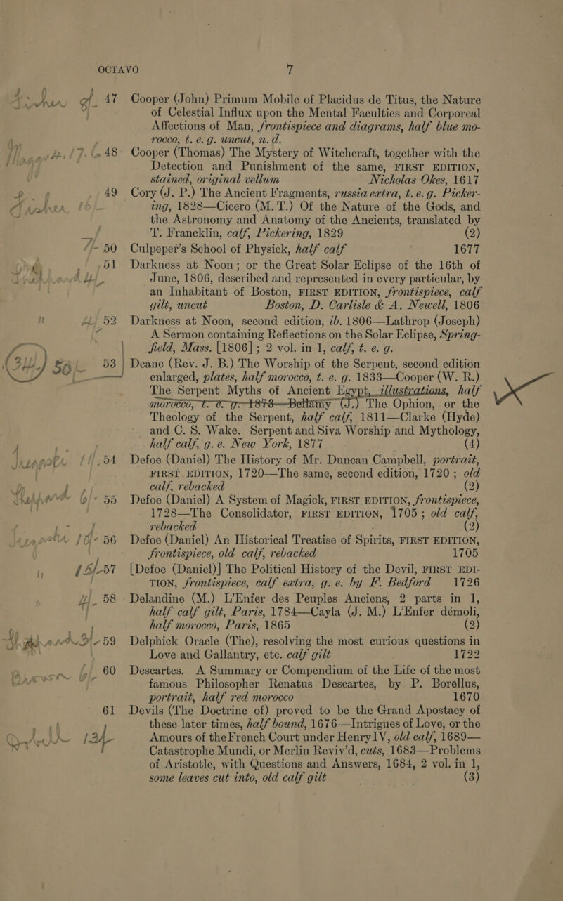 Ra of 47  i] Bp f7. G48 -P 49 y C) Ase ‘f- 50 f Nr a he 4 Pe as ao Li 52 Y 53 ae ER. JMAjnr 11,94 7) ; j / on Y)” 5d AA, / Oi 56 EES EDT yl 68 9s or Ae Ly i OFFS D 759 , 60 ad ;~ vir 61 Cooper (John) Primum Mobile of Placidus de Titus, the Nature of Celestial Influx upon the Mental Faculties and Corporeal Affections of Man, /rontispiece and diagrams, half blue mo- rocco, t. e.g. uncut, n. d. Cooper (Thomas) The Mystery of Witchcraft, together with the Detection and Punishment of the same, FIRST EDITION, stained, original vellum Nicholas Okes, 1617 Cory (J. P.) The Ancient Fragments, russéa evtra, t. e. g. Picker- ing, 1828—Cicero (M.T.) Of the Nature of the Gods, and the Astronomy and Anatomy of the Ancients, translated by T. Francklin, calf, Pickering, 1829 (2) Culpeper’s School of Physick, half calf 1677 Darkness at Noon; or the Great Solar Eclipse of the 16th of June, 1806, described and represented in every particular, by an Inhabitant of Boston, FIRST EDITION, frontispiece, calf gilt, uncut Boston, D. Carlisle &amp; A, Newell, 1806 Darkness at Noon, second edition, 7b. 1806—Lathrop (Joseph) A Sermon ones Reflections on the Solar Eclipse, Spring- field, Mass. [1806]; 2 vol. in 1, calf, t. e. g. enlarged, plates, half morocco, t. e. g. 1833—Cooper (W. R.) The Serpent Myths of Ancient Egy ot, allustrations, half morocco, : amy The Ophion, or the Theology of the Serpent, half calf, 1811—Clarke (Hyde) ~ and C. 8. Wake. Serpent and Siva Worship and Mythology, half calf, g.e. New York, 1877 — . ; (4) Defoe (Daniel) The History of Mr. Duncan Campbell, portrait, FIRST EDITION, 1720—The same, second edition, 1720 ; old calf, rebacked (2) Defoe (Daniel) A System of Magick, FIRST EDITION, frontispiece, 1728—The Consolidator, FIRST EDITION, 1705 ; old calf, rebacked (2) Defoe (Daniel) An Historical Treatise of eS itntts FIRST EDITION, Frontispiece, old calf, rebacked 1705 [Defoe (Daniel)] The Political History of the Devil, FIRST EDI- TION, frontispiece, calf extra, g.e. by EF. Bedford 1726 parts in l, half calf gilt, Paris, 1784—Cayla (J. M.) L’Enfer démoli, half morocco, Paris, 1865 (2) Delphick Oracle (The), resolving the most curious questions in Love and Gallantry, etc. calf gilt 1722 Descartes. A Summary or Compendium of the Life of the most famous Philosopher Renatus Descartes, by P. Borellus, portrait, half red morocco 1670 Devils (The Doctrine of) proved to be the Grand Apostacy of these later times, half bound, 1676—Intrigues of Love, or the Amours of the French Court under Henry IV, old calf, 1689— Catastrophe Mundi, or Merlin Reviv’d, cats, Die me Se some leaves cut into, old calf gilt Xe