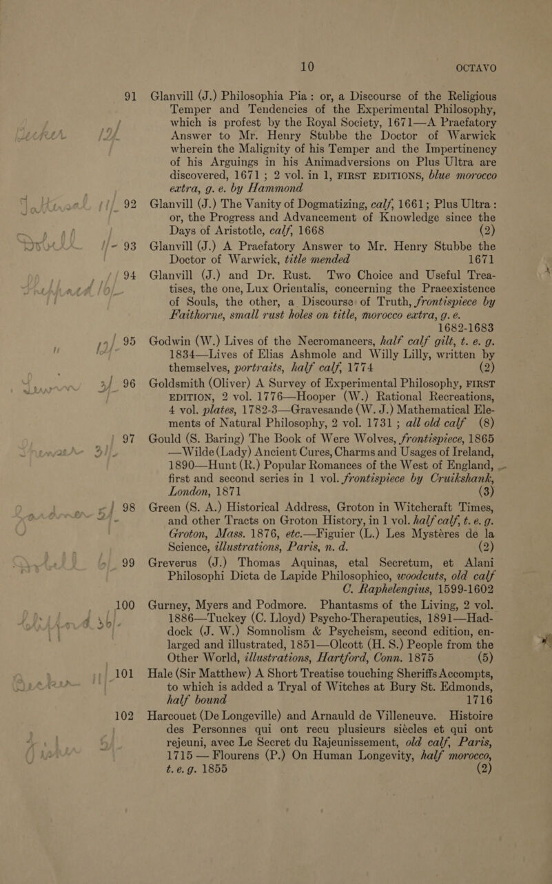 91 / 96 Seal / 98 99 10 OCTAVO Glanvill (J.) Philosophia Pia: or, a Discourse of the Religious Temper and Tendencies of the Experimental Philosophy, which is profest by the Royal Society, 1671—A Praefatory Answer to Mr. Henry Stubbe the Doctor of Warwick wherein the Malignity of his Temper and the Impertinency of his Arguings 8 his Animadversions on Plus Ultra are discovered, 1671 ; 2 vol. in 1, FIRST EDITIONS, blue morocco extra, g.e. by Hannon Glanvill (J.) The Vanity of Dogmatizing, calf, 1661; Plus Ultra: or, the Progress and Advancement of Knowletge since the Days of Aristotle, calf, 1668 (2) Glanvill (J.) A Praefatory Answer to Mr. Henry Stubbe the Doctor of Warwick, title mended 1671 Glanvill (J.) and Dr. Rust. Two Choice and Useful Trea- tises, the one, Lux Orientalis, concerning the Praeexistence of Souls, the other, a Discourse of Truth, frontispiece by Faithorne, small rust holes on title, morocco extra, g. é. 1682-1683 Godwin (W.) Lives of the Necromancers, half calf gilt, t. e. g. 1834—Lives of Elias Ashmole and Willy Lilly, written by themselves, portraits, half calf, 1774 (2) Goldsmith (Oliver) A Survey of Experimental Philosophy, FIRST EDITION, 2 vol. 1776—Hooper (W.) Rational Recreations, 4 vol. plates, 1782-3—Gravesande (W. J.) Mathematical Ele- ments of Natural Philosophy, 2 vol. 1731; all old calf (8) Gould (S. Baring) The Book of Were Wolves, frontispiece, 1865 —Wilde(Lady) Ancient Cures, Charms and Usages of Ireland, first and second series in 1 vol. frontispiece by Cruikshank, London, 1871 (3) Green (S. A.) Historical Address, Groton in Witchcraft Times, and other Tracts on Groton History, in 1 vol. half calf, t. e. g. Groton, Mass. 1876, etc.—Figuier (L.) Les Mystéres de la Science, illustrations, Paris, n. d. (2) Greverus (J.) Thomas Aquinas, etal Secretum, et Alani Philosophi Dicta de Lapide Philosophico, woodcuts, old calf C. Raphelengius, 1599-1602 Gurney, Myers and Podmore. Phantasms of the Living, 2 vol. 1886—Tuckey (C. Lloyd) Psycho-Therapeutics, 1891—Had- dock (J. W.) Somnolism &amp; Psycheism, second edition, en- larged and illustrated, 1851—Oleott (H. 8S.) People from the Other World, ¢llustrations, Hartford, Conn. 1875 (5) Hale (Sir Matthew) A Short Treatise touching Sheriffs Accompts, to which is added a Tryal of Witches at Bury St. Edmonds, half bound 1716 Harcouet (De Longeville) and Arnauld de Villeneuve. Histoire des Personnes qui ont recu plusieurs siécles et qui ont rejeuni, avec Le Secret du Rajeunissement, old calf, Paris, 1715 — Flourens (P.) On Human Longevity, half morocco, t.é.g. 1855 (2)