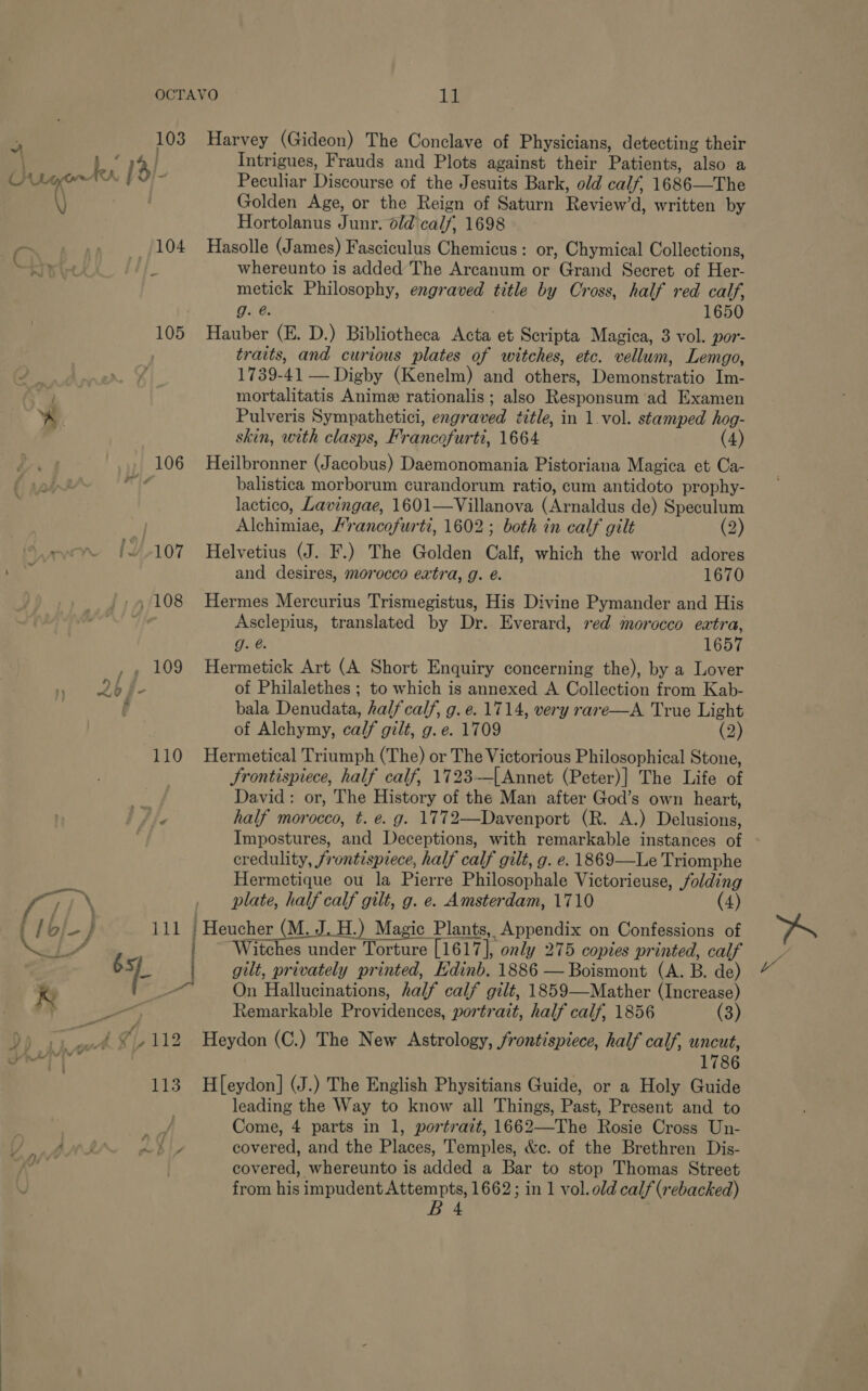 103 Harvey (Gideon) The Conclave of Physicians, detecting their Bs 1% Intrigues, Frauds and Plots against their Patients, ‘also a Ox LG AK 8 Peculiar Discourse of the Jesuits Bark, old calf, 1686—The “\ Golden Age, or the Reign of Saturn Review'd: written by Hortolanus Junr. old calf 1698 pra . (104 Hasolle (James) Fasciculus Chemicus: or, Chymical Collections, &lt; rie whereunto is added The Arcanum or Grand Secret of Her- metick Philosophy, engraved title by Cross, half red calf, g. @. 1650 105 Hauber (E. D.) Bibliotheca Acta et Scripta Magica, 3 vol. por- traits, and curious plates of witches, etc. vellum, Lemgo, 1739-41 — Digby (Kenelm) and others, Tamoneteat Im- mortalitatis Anime rationalis ; also Résponsunl ad Examen ~ Pulveris Sympathetici, engraved tetle, in 1 vol. stamped hog- skin, with clasps, Francofurti, 1664 (4) 106 Heilbronner (Jacobus) Daemonomania Pistoriana Magica et Ca- , balistica morborum curandorum ratio, cum antidoto prophy- lactico, Lavingae, 1601—Villanova (Arnaldus de) Speculum Adchimias, Francofurti, 1602; both in calf gilt (2) os /107 Helvetius (J. F.) The Golden Calf which the world adores and desires, morocco extra, g. é. 1670 ‘ ~ , 108 Hermes Mercurius Trismegistus, His Divine Pymander and His Asclepius, translated by Dr. Everard, red morocco eatra, g. @. 1657 ,, 109 Hermetick Art (A Short Enquiry concerning the), by a Lover 2b4- of Philalethes ; to which is annexed A Collection from Kab- f bala Denudata, half calf, g. e. 1714, very rare—A True Light of Alchymy, calf gilt, g. e. 1709 (2) 110 Hermetical Triumph (The) or The Victorious Philosophical Stone, Frontispiece, half calf, 1723-—[Annet (Peter)] The Life of David: or, The History of the Man after God’s own heart, Vie half morocco, t. e. g. 1772—Davenport (R. A.) Delusions, Impostures, and Deceptions, with remarkable instances of credulity, frontispiece, half calf gilt, g. e. 1869—Le Triomphe Hermetique ou la Pierre Philosophale Victorieuse, folding / aN plate, half calf gilt, g. e. Amsterdam, 17 [M) (4) eee peel noe L | gilt, privately printed, Edinb. 1886 —- Boiemout ye B. de) ie _-—~ On Hallucinations, half calf gilt, 1859—Mather (Increase) By, eee Remarkable Providences, portrait, half calf, 1856 (3) Tr we 7/112 Heydon (C.) The New Astrology, frontispiece, half calf, uncut, 113 Hl[eydon] (J.) The English Physitians Guide, or a Holy Guide leading the Way to know all Things, Past, Present and to / Come, 4 parts in 1, portrait, 1662—The Rosie Cross Un- Y/ mln ZL covered, and the Places, Temples, &amp;c. of the Brethren Dis- el covered, whereunto is added a Bar to stop Thomas Street from his impudent Attempts, 1662; in 1 vol. old calf (rebacked) BA te “ve