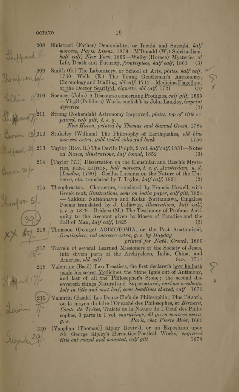 Baye 209 eo y-  218 pF j 7 - Dy. nal te .- 7 kc , io morocco, Paris, Liseux, 1879 —M’Donald (W.) Spiritualism, half calf, New York, 1866—-Welby (Horace) Mysteries of Life, Death and Futurity, frontispiece, half calf, 1861 (3) Smith (G.) The Laboratory, or School of Arts, plates, half calf, 1750—Wells (E.) The Young Gantismnanr s Astronomy, Chronology and Dialling, old calf, 171 2—Medicina Flagellata, or the Doctor Scarify’d, vignette, old calf, 1721 (3) Spencer (John) A Discourse concerning Prodigies, calf gilt, 1665 —Virgil (Polidore) Works english’t by John Langley, i imprint defective (2) Strong (Nehemiah) Astronomy Improved, plates, top of title re- patred, calf gilt, t. e. g. New Haven, printed by Thomas and Samuel Green, 1784 Stukeley (William) The Philosophy of Earthquakes, old blue morocco extra, gold tooled sides and back 1756 Taylor (Rev. R.) The Devil’s Pulpit, 2 vol. half calf, 1831—Notes on Noses, 2llustrations, half bound, 1852 (3) ries, FIRST EDITION, half morocco, t. e. g. Amsterdam, n. d. [ Zondon, 1790|—Ocellus Lucanus on the Nature of the Uni- verse, etc. translated by T. Taylor, half calf, 1831 (2) Theophrastus. Characters, translated by Francis Howell, with Greek text, 2/lustrations, some on india paper, calf gilt, 1824 — Yakkun Nattannawa and Kolan Nattannawa, Cingalese Poems translated by J. Callaway, zllustrations, half calf, t. e. g. 1829—Bridges (M.) The Testimony of Profane Anti- quity to the Account given by Moses of Paradise and the Fall of Man, half calf, 1825 (3) oitsitads (George) AOIMOTOMIA, or the Pest Anatomized, Srontispiece, red morocco extra, g. e. by Hayday printed Jor Nath. Crouch, 1666 Travels of several Learned Missioners of the Society of Jesus, into divers parts of the Archipelago, India, China, and America, old calf 8vo. 1714 Valentine (Basil) Two Treatises, the first declareth how he hath made his secret Medicines, the Stone Ignis out of Antimony, and last of all the Philosopher’s Stone; the second dis- covereth things Natural and Supernatural, curious woodcuts, hole in title and next leaf, some headlines shaved, calf 1670 Valentin (Basile) Les Douze Clefs de Philosophie ; Plus l’Azoth, ou le moyen de faire |’Or caché des Philosophes, et Ber nard, Comte de Tréves, Traicté de la Nature de L’Oeuf des Philo- sophes, 3 parts in 1 vol. engr avings, old green morocco extra, g. e. Paris, chez Pierre Moét, 1660 [Vaughan (Thomas)] Ripley Reviv’d, or an Exposition upon Sir George Ripley’s Hermetico- Poetical Works, engraved title cut round and mounted, calf gilt 1678 Jf oF f