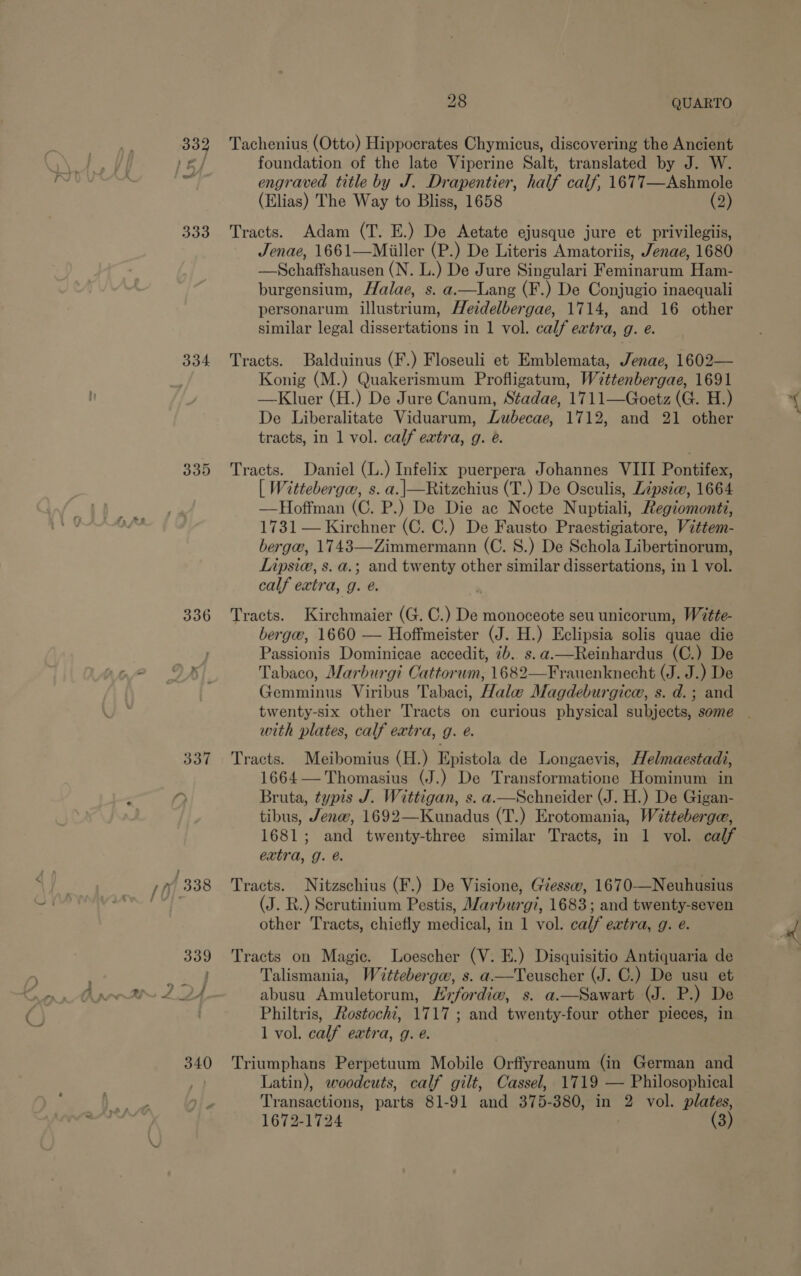 334 335 336 337 340 28 QUARTO Tachenius (Otto) Hippocrates Chymicus, discovering the Ancient foundation of the late Viperine Salt, translated by J. W. engraved title by J. Drapentier, half calf, 1677—Ashmole (Elias) The Way to Bliss, 1658 (2) Tracts. Adam (T. E.) De Aetate ejusque jure et privilegiis, Jenae, 1661—Miiller (P.) De Literis Amatoriis, Jenae, 1680 —Schaffshausen (N. L.) De Jure Singulari Feminarum Ham- burgensium, Halae, s. a.—Lang (F.) De Conjugio inaequali personarum illustrium, Hetdelbergae, 1714, and 16 other similar legal dissertations in 1 vol. calf extra, g. e. Tracts. Balduinus (F.) Floseuli et Emblemata, Jenae, 1602— Konig (M.) Quakerismum Profligatum, Wittenbergae, 1691 —Kluer (H.) De Jure Canum, Stadae, 1711—Goetz (G. H.) De Liberalitate Viduarum, Lubecae, 1712, and 21 other tracts, in 1 vol. calf extra, g. é. Tracts. Daniel (L.) Infelix puerpera Johannes VIII Pontifex, [ Witteberge, s. a.|—Ritzchius (T.) De Osculis, Lipsiw, 1664 —Hoffman (C. P.) De Die ac Nocte Nuptiali, Regiomontz, 1731 — Kirchner (C. C.) De Fausto Praestigiatore, Vittem- berge, 1743—Zimmermann (C. 8.) De Schola Libertinorum, Lipsie, s. a.; and twenty other similar dissertations, in 1 vol. calf extra, g. é. Tracts. Kirchmaier (G. C.) De monoceote seu unicorum, Wette- berga, 1660 — Hoffmeister (J. H.) Eclipsia solis quae die Passionis Dominicae accedit, 7b. s.a.—Reinhardus (C.) De Tabaco, Marburgi Cattorwm, 1682—Frauenknecht (J. J.) De Gemminus Viribus Tabaci, Hale Magdeburgica, s. d.; and with plates, calf extra, g. @. Tracts. Meibomius (H.) Epistola de Longaevis, Helmaestadi, 1664 — Thomasius (J.) De Transformatione Hominum in Bruta, typis J. Wittigan, s. a—Schneider (J. H.) De Gigan- tibus, Jenw, 1692—Kunadus (T.) Erotomania, Witteberge, 1681; and twenty-three similar Tracts, in 1 vol. calf extra, g. é. Tracts. Nitzschius (F.) De Visione, Giessw, 1670-—Neuhusius (J. R.) Scrutinium Pestis, Marburg?, 1683; and twenty-seven other Tracts, chiefly medical, in 1 vol. calf extra, g. e. Tracts on Magic. Loescher (V. E.) Disquisitio Antiquaria de Talismania, Witteberga, s. a.—Teuscher (J. C.) De usu et abusu Amuletorum, Hrfordiw, s. a.—Sawart (J. P.) De Philtris, Fostochi, 1717 ; and twenty-four other pieces, in 1 vol. calf extra, g. é. Triumphans Perpetuum Mobile Orffyreanum (in German and Latin), woodcuts, calf gilt, Cassel, 1719 — Philosophical Transactions, parts 81-91 and 375-380, in 2 vol. plates,