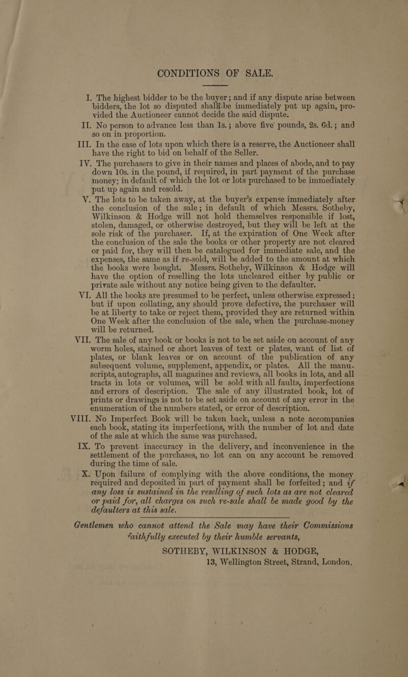 I. The highest bidder to be the buyer; and if any dispute arise between bidders, the lot so disputed shalliibe immediately put up again, pro- vided the Auctioneer cannot decide the said dispute. II. No person to advance less than 1s.; above five’ pounds, 2s. 6d.; and so on in proportion. III. In the case of lots upon which there is a reserve, the Auctioneer shall have the right to bid on behalf of the Seller. IV. The purchasers to give in their names and places of abode, and to pay down 10s. in the pound, if required, in part payment of the purchase money; in default of which the lot or lots purchased to be immediately put wp again and resold. V. The lots to be taken away, at the buyer’s expense immediately after the conclusion of the sale; in default of which Messrs. Sotheby, Wilkinson &amp; Hodge will not hold themselves responsible if lost, stolen, damaged, or otherwise destroyed, but they will be left at the sole risk of the purchaser. If, at the expiration of One Week after the conclusion of the sale the books or other property are not cleared or paid for, they will then be catalogued for immediate sale, and the expenses, the same as if re-sold, will be added to the amount at which the books were bought. Messrs. Sotheby, Wilkinson &amp; Hodge will have the option of reselling the lots uncleared either by public or private sale without any notice being given to the defaulter. VI. All the books are presumed to be perfect, unless otherwise expressed ; but if upon collating, any should prove defective, the purchaser will be at liberty to take or reject them, provided they are returned within One Week after the conclusion of the sale, when the purchase-money will be returned. VII. The sale of any book or books is not to be set aside on account of any worm holes, stained or short leaves of text or plates, want of list of plates, or blank leaves or on account of the publication of any subsequent volume, supplement, appendix, or plates. All the manu- scripts, autographs, all magazines and reviews, all books in lots, and all tracts in lots or volumes, will be sold with all faults, imperfections and errors of description. The sale of any illustrated book, lot of prints or drawings is not to be set aside on account of any error in the enumeration of the numbers stated, or error of description. VIII. No Imperfect Book will be taken back, unless a note accompanies each book, stating its imperfections, with the number of lot and date of the sale at which the same was purchased. IX. To prevent inaccuracy in the delivery, and inconvenience in the settlement of the purchases, no lot can on any account be removed during the time of sale. X. Upon failure of complying with the above conditions, the money required and deposited in part of payment shall be forfeited; and af any loss ts sustained in the reselling of such lots as are not cleared or paid for, all charges on such re-sale shall be made good by the defaulters at this sale. Gentlemen who cannot attend the Sale may have their Commissions Farthfully executed by their humble servants, SOTHEBY, WILKINSON &amp; HODGE, 13, Wellington Street, Strand, London,