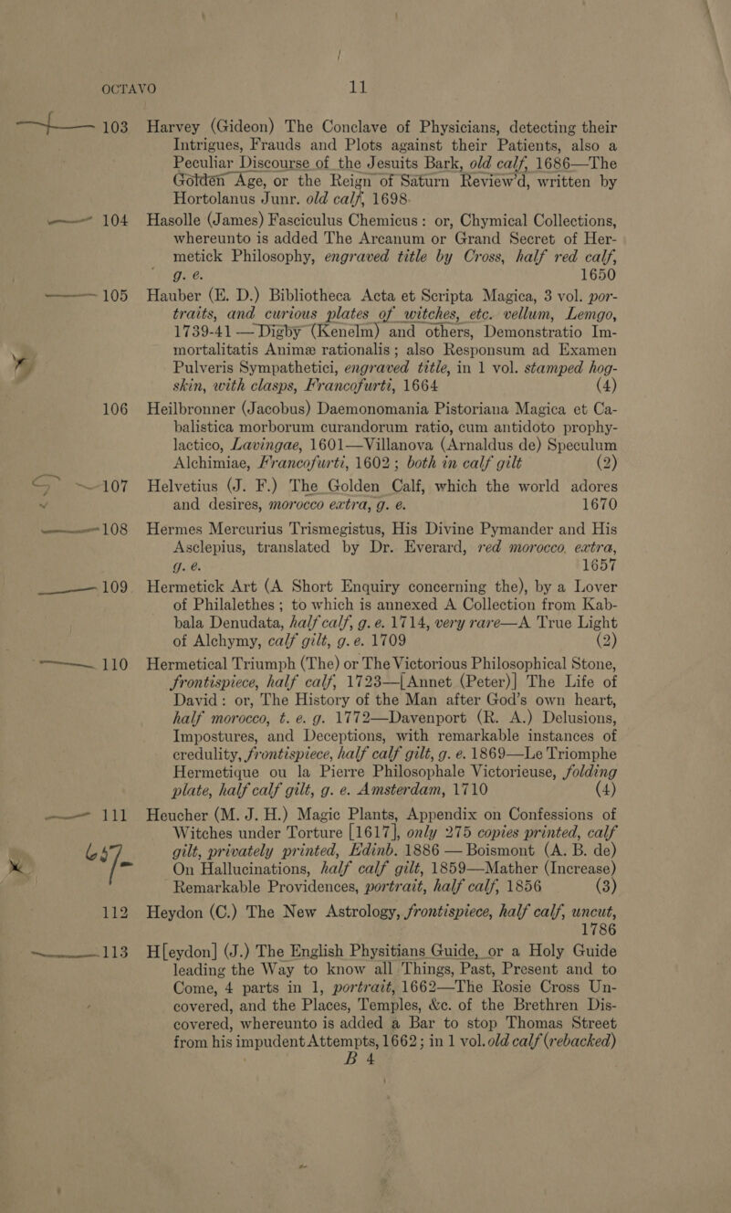 a 103 mee 104 ——— 105 y¥ 106 o~ ~107 vommmnnenescee | (8 Pes: LO Harvey (Gideon) The Conclave of Physicians, detecting their Intrigues, Frauds and Plots against their Patients, also a Peculiar Discourse of the Jesuits Bark, old calf, 1686—The (Jotden Age, or the Reign of Saturn Reviewed, written by Hortolanus Junr. old calf, 1698 Hasolle (James) Fasciculus Cheicne. or, Chymical Collections, whereunto is added The Arcanum or Grand Secret of Her- Re Philosophy, engraved title by Cross, half red calf, oe; 1650 Hauber (E. D.) Bibliotheca Acta et Scripta Magica, 3 vol. por- traits, and curious plates of witches, etc. vellum, Lemgo, 1739-41 — Digby (Kenelm) and others, Daraciktratic Im- mortalitatis Anime rationalis ; also Responsum ad Examen Pulveris Sympathetici, eng? aved title, in 1 vol. stamped hog- skin, with clasps, Francofurti, 1664 (4) Heilbronner (Jacobus) Daemonomania Pistoriana Magica et Ca- balistica morborum curandorum ratio, cum antidoto prophy- lactico, Lavingae, 1601—Villanova (Arnaldus de) Speculum iAlohamiae: Francofurti, 1602 ; both in calf gilt (2) Helvetius (J. F.) The Golden Calf, which the world adores and desires, morocco extra, g. é. 1670 Hermes Mercurius Trismegistus, His Divine Pymander and His Asclepius, translated by Dr. Everard, red morocco. extra, J. @. 1657 Hermetick Art (A Short Enquiry concerning the), by a Lover of Philalethes ; to which is annexed A Collection from Kab- bala Panudata, half calf, g. e. 1714, very rare—A True Light of Alchymy, calf gilt, g.e. 1709 (2) Hermetical Triumph (The) or The Victorious Philosophical Stone, frontispiece, half calf, 1723—|{Annet (Peter)] The Life of David: or, The History of the Man after God’s own heart, half morocco, t. e. g. 1772—Davenport (R. A.) Delusions, Impostures, and Deceptions, with remarkable instances of credulity, frontispiece, half calf gilt, g. e. 1869—Le Triomphe Hermetique ou la Pierre Philosophale Victorieuse, /olding plate, half calf gilt, g. e. Amsterdam, 1710 (4) Heucher (M. J. H.) Magic Plants, Appendix on Confessions of Witches under Torture [1617], only 275 copies printed, calf gilt, privately printed, Edinb. 1886 —Boismont (A. B. de) On Hallucinations, half calf gilt, 1859—Mather (Increase) Remarkable Providences, portrait, half calf, 1856 (3) Heydon (C.) The New Astrology, frontispiece, half calf, uncut, 1786 H[eydon] (J.) The English Physitians Guide, or a Holy Guide leading the Way to know all Things, Past, Present and to Come, 4 parts in 1, portratt, 1662—Ttie Rosie Cross Un- covered, and the Places, Temples: &amp;e. of the Brethren Dis- covered, whereunto is added a Bar to stop Thomas Street from his impudent Attempts, 1662; in 1 vol. old calf (rebacked) ; Ba ;