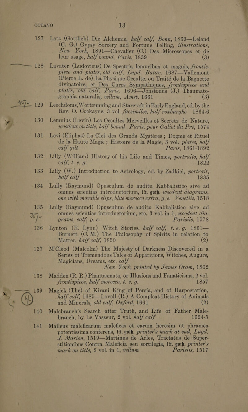 / 127 See 128 Latz (Gottlieb) Die Alchemie, half calf, Bonn, 1869—Leland (C. G.) Gypsy Sorcery and Fortune Telling, illustrations, New York, 1891—Chevalier (C.) Des Microscopes et de leur usage, half bound, Paris, 1839 (3) Lavater (Ludovicus) De Spectris, lemuribus et magnis, frontis- prece and plates, old calf, Lugd. Batav. 1687—Vallemont (Pierre L. de) La Physique Occulte, ou Traité de la Bagnette divinatoire, et Des Cures Sympathiques, frontispiece and . plates, “old calf, Paris, 1696—Jonstonus (J.) Thaumato- graphia naturalis, vellum, Amst. 1661 (3) Leechdoms, Worteunning and Starcraft in Early England, ed. by the Rey. O. Cockayne, 3 vol. facsimiles, half roxburghe 1864-6 Lemnius (Levin) Les Occultes Merveilles et Secretz de Nature, woodcut on title, half bound Paris, pour Galiot du Pré, 1574 Levi (Eliphas) La Clef des Grands Mystéres ; Dogme et Rituel de la Haute Magie ; Histoire de la Magie, 3 vol. plates, half calf gilt Paris, 1861-1892 Lilly (William) History of his Life and Times, portraits, half Lilly (W.) Introduction to Astrology, ed. by Zadkiel, portrait, half calf 3 1835 Lully (Raymund) Opusculum de auditu Kabbalistico sive ad omnes scientias introductorium, lit. goth. woodcut diagrams, one with movable slips, blue morocco extra, g.e. Venetiis, 1518 Lully (Raymund) Opusculum de auditu Kabbalistico sive ad omnes scientias introductorium, ete. 3 vol.in 1, woodcut dia- grams, calf, g. é. Parisits, 1578 Lynton (E. Lynn) Witch Stories, half calf, t. e.g. 1861— Burnett (C.M.) The Philosophy of Spirits in relation to Matter, half calf, 1850 (2) M’Cleod (Malcolm) The Majesty of Darkness Discovered in a Series of Tremendous Tales of Apparitions, Witches, Augurs, Magicians, Dreams, etc. calf New York, printed by James Oram, 1802 Madden (R. R.) Phantasmata, or Illusions and Fanaticisms, 2 vol. Srontispiece, half morocco, t. @ g. 1857 Magick (The) of Kirani King of Persia, and of Harpocration, half calf, 1685—Lovell (R.) A Compleat History of Animals and Minerals, old calf, Oxford, 1661 (2) Malebranch’s Search after Truth, and Life of Father Male- branch, by Le Vasseur, 2 vol. half calf 1694-5 Malleus maleficarum maleficas et earum heresim ut phramea potentissima conferens, lit. goth. printer’s mark at end, Lugd. J. Marion, 1519—Martinus de Arles, Tractatus de Super- stitionibus Contra Maleficia seu sortilegia, lit. goth. printer’s 