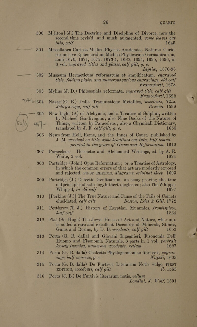 300 ~ 301 308 309 313 J14 315 316 26 QUARTO Milton] (J.) The Doctrine and Discipline of Divorce, now the second time revis’'d, and much augmented, some leaves cut into, calf 1645 Miscellanea Curiosa Medico-Physica Academiae Naturae Curio- sorum sive Ephemeridum Medico-Physicarum Germanicarum, anni 1670, 1671, 1672, 1673-4, 1682, 1694, 1695, 1696, in 8 vol. engraved titles and plates, calf gilt, g. e. Lipsiw, 1670-96 Museum Hermeticum reformatum et amplificatum, engraved title, folding plates and numerous curious engravings, old calf Francofurti, 1678 Mylius (J. D.) Philosophia reformata, engraved title, calf gilt Francofurti, 1622 Nazari(G. B.) Della Tramutatione Metallica, woodcuts, Thos. Jolley’s copy, calf gilt Brescia, 1599 New Light (A) of Alchymie, and a Treatise of Sulphur, written by Micheel Sandivogius; also Nine Books of the Nature of Things, written by Paracelsus ; also a Chymicall Dictionary, translated by J. F. calf gilt, g. e. 1650 News from Hell, Rome, and the Innes of Court, published by J. M. woodcut on title, some headlines cut into, half bound printed in the yeare of Grace and Reformation, 1642 Paracelsus. Hermetic and Alchemical Writings, ed. by A. E. Waite, 2 vol. 1894 Partridge (John) Opus Reformatum ; or, a Treatise of Astrology, in which the common errors of that art are modestly exposed and rejected, FIRST EDITION, diagrams, original sheep 1693 Partridge (J.) Defectio Genituarum, an essay proving the true old principles of astrology hithertoneglected ; also The Whipper Whipp’d, zz old calf - 1697 [Perkins (J.)] The True Nature and Cause of the Tails of Comets elucidated, calf gilt Boston, Edes &amp; Gill, 1772 Pettigrew (T. J.) History of Egyptian Mummies, /rontispiece, half calf 1834 Plat (Sir Hugh) The Jewel House of Art and Nature, wherunto is added a rare and excellent Discourse of Minerals, Stones, Gums and Rosins, by D. B. woodcuts, calf gilt 1653 Porta (G. B. dalla) and Giovani Ingegnieri, Fisonomia Dell’ loosely inserted, numerous woodcuts, vellum 1627 Porta (G. B. dalla) Coelestis Physiognomoniae libri sex, engrav- ings, half morocco, g. e. Napoli, 1603 Porta (G. B. dalla) De Furtivis Literarum Notis vulgo, FIRST EDITION, woodcuts, calf gilt ib. 1563 Porta (J. B.) De Furtivis literarum notis, vellum Londini, J. Wolf, 1591 as