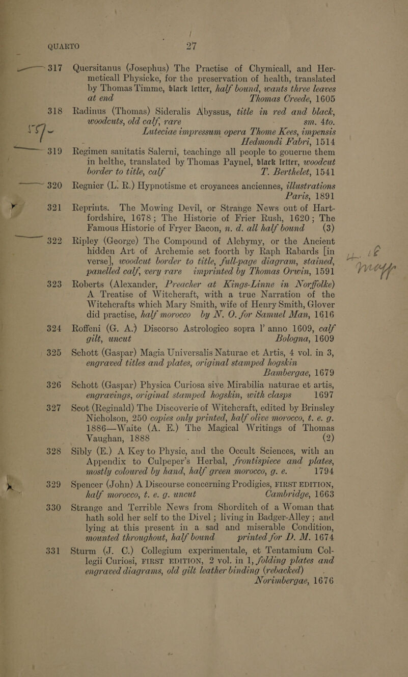  we / 323 331 meticall Physicke, for the preservation of health, translated by Thomas Timme, black letter, half bound, wants three leaves at end Thomas Creede, 1605 Radinus (Thomas) Sideralis Albyssus, title in red and black, woodcuts, old calf, rare sm. 4to. Luteciae impressum opera Thome Kees, impensis he Hedmondi Fabri, 1514 Regimen sanitatis Salerni, teachings all people to gouerne them in helthe, translated by Thomas Paynel, black letter, woodcut border to title, calf T. Berthelet, 1541 Regnier (L. R.) Hypnotisme et croyances anciennes, ilustrations Paris, 1891 Reprints. The Mowing Devil, or Strange News out of Hart- fordshire, 1678; The Historie of Frier Rush, 1620; The Famous Historie of Fryer Bacon, n. d. all half bound (8) Ripley (George) The Compound of Alchymy, or the Ancient hidden Art of Archemie set foorth by Raph Rabards [in verse], woodcut border to title, full-page diagram, stained, panelled calf, very rare impr inted by Thomas Orwin, 1591 Roberts (Alexander, Preacher at Kings-Linne in Norffolke) A Treatise of Witchcraft, with a true Narration of the Witcherafts which Mary Smith, wife of Henry Smith, Glover did practise, half morocco by N. O. for Samuel Man, 1616 Roffeni (G. A.) Discorso Astrologico sopra l anno 1609, calf gilt, uncut Bologna, 1609 Schott (Gaspar) Magia Universalis Naturae et Artis, 4 vol. in 3, engraved titles and plates, original stamped hogskin Bambergae, 1679 Schott (Gaspar) Physica Curiosa sive Mirabilia naturae et artis, engravings, original stamped hogskin, with clasps 1697 Scot (Reginald) The Discoverie of Witchcraft, edited by Brinsley Nicholson, 250 copies only printed, half olive morocco, t. e. g. 1886—Waite (A. E.) The Magical Writings of Thomas Vaughan, 1888 (2) Appendix to Culpeper’s Herbal, jrontespiece and plates, mostly coloured by hand, half green morocco, g.e. 1794 Spencer (John) A Discourse concerning Prodigies, FIRST EDITION, half morocco, t. é. g. uncut Cambridge, 1663 Strange and Terrible News from Shorditch of a Woman that hath sold her self to the Divel ; living in Badger-Alley ; and lying at this present in a sad and miserable Condition, mounted throughout, half bound printed for D. M. 1674 Sturm (J. C.) Collegium experimentale, et Tentamium Col- legii Curiosi, FIRST EDITION, 2 vol. in 1, folding plates and engraved diagrams, old gilt leather binding (rebacked) Norimbergae, 1676 A i¢ On oY