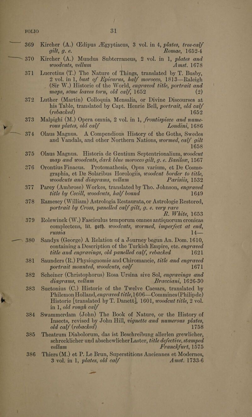 369 oe ~ 370 wy } » : ee 7 - 380 381 382 383 re 384 385 386 / ol Kircher (A.) CEdipus Afgyptiacus, 3 vol. in 4, plates, tree-calf gilt, g. e. Romae, 1652-4 Kircher (A.) Mundus Subterraneus, 2 vol. in 1, plates and woodcuts, vellum Amst. 1678 Lucretius (T.) The Nature of Things, translated by T. Busby, 2 vol. in 1, bust of Hpicurus, half morocco, 1813—Raleigh _ (Sir W.) Bone of the World, engraved title, portrait ae maps, some leaves torn, old calf, 1652 (2) Luther (Martin) Colloquia Mensalia, or Divine Discourses at his Table, translated by Capt. Henrie Bell, portratt, old calf (7: ebacked) 1652 Malpighi (M.) Opera omnia, 2 vol. in 1, frontispiece and nume- rous plates, old calf Londini, 1686 Olaus Magnus. A Compendious History of the Goths, Swedes and Vandals, and other Northern Nations, wormed, calf gilt 1658 Olaus Magnus. Historia de Gentium Septentrionalium, woodcut map and woodcuts, dark blue morocco gilt, g. e. Basilec, 1567 Orontius Finaeus. Protomathesis, Opus varium, et De Cosmo- graphia, et De Solaribus Horologiis, woodcut border to title, woodcuts and diagrams, vellum Paristis, 1532 Parey (Ambrose) Workes, translated by Tho. Johnson, engraved title by Cecill, woodcuts, half bound 1649 Ramesey (William) Astrologia Restaurata, or Astrologie Restored, portrait by Cross, panelled calf gilt, g. e. very rare R. White, 1653 Rolewinck (W.) Fasciculus temporum omnes antiquorum cronicas complectens, lit. goth. woodcuts, wormed, imperfect at end, russia j ye as Sandys (George) A Relation of a Journey begun An. Dom. 1610, containing a Description of the Turkish Empire, etc. engraved title and engravings, old panelled calf, rebacked 1621 Saunders (R.) Physiognomie and Chiromancie, title and engraved portrait mounted, woodcuts, calf 1671 Scheiner (Christophorus) Rosa Ursina sive Sol; engravings and diagrams, vellum Bracciani, 1626-30 Suetonius (C.) Historie of the Twelve Caesars, translated by Philemon Holland, engraved title, 1606—Commines (Philip de) Historie [translated by T. Danett], 1601, woodcut title, 2 vol. in 1, old rough calf Swammerdam (John) The Book of Nature, or the History of Insects, revised by John Hill, vignette and numerous plates, old calf (rebacked) 1758 Theatrum Diabolorum, das ist Beschreibung allerlen grewlicher, schrecklicher und abschewlicher Laster, title defective, stamped vellum Franckfurt, 1575 Thiers (M. ) et P. Le Brun, Seieramons Anciennes et Modernes, 3 vol. in 1, plates, old calf Amst. 1733-6 —_