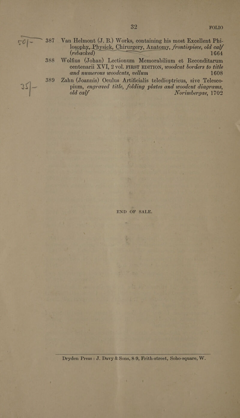 aT eae 387 Van Helmont (J. B.) Works, containing his most Excellent Phi- Ors losophy, Physick, Chirurgery, Anatomy, frontispiece, old calf (rebacked) I 1664 388 Wolfius (Johan) Lectionum Memorabilium et Reconditarum centenarii XVI, 2 vol. FIRST EDITION, woodcut borders to title and numerous woodcuts, vellum 1608 _ 389 Zahn (Joannis) Oculus Artificialis teledioptricus, sive Telesco- i 4G pium, engraved title, folding plates and woodcut diagrams, old calf Norimbergae, 1702 END OF SALE. Dryden Press : J. Davy &amp; Sons, 8-9, Frith-street, Soho-square, W.
