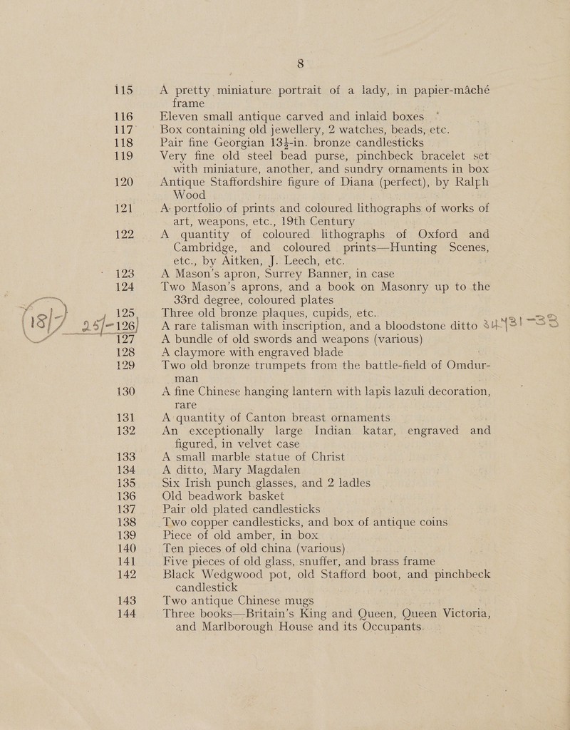 A pretty miniature portrait of a lady, in papier-mAché frame | Eleven small antique carved and inlaid boxes Box containing old jewellery, 2 watches, beads, etc. Pair fine Georgian 134-in. bronze candlesticks _ Very fine old steel bead purse, pinchbeck bracelet set with miniature, another, and sundry ornaments in box Antique Staffordshire figure of Diana (Parnes) es Ralph Wood A portfolio of cae and coloured lithographs of works of art, weapons, etc., 19th Century | A quantity of coloured lithographs of Oxford and Cambridge, and coloured prints—Hunting ee eic.,, by. Aitken. dy Leech) etc. A Mason’s apron, Surrey Banner, in case Two Mason's aprons, and a book on Masonry up to the 33rd degree, coloured plates Three old bronze plaques, cupids, etc. 2(—B2 A rare talisman with inscription, and a bloodstone ditto 3u43! 3 A bundle of old swords and weapons (various) A claymore with engraved blade Two old bronze trumpets from the battle-field of Omdur- man A fine Chinese hanging lantern with lapis lazuli decoration, rare A quantity of Canton breast ornaments An exceptionally large Indian katar, engraved and figured, in velvet case | A small marble statue of Christ A ditto, Mary Magdalen Six [rish punch glasses, and 2 ladles Old beadwork basket Pair old plated candlesticks Two copper candlesticks, and box of antique coins Piece of old amber, in box Ten pieces of old china (various) Five pieces of old glass, snuffer, and brass frame Black Wedgwood pot, old Stafford boot, and pechiees candlestick Two antique Chinese mugs Three books—Britain’s King and Queen, Queen eats and Marlborough House and its Occupants.
