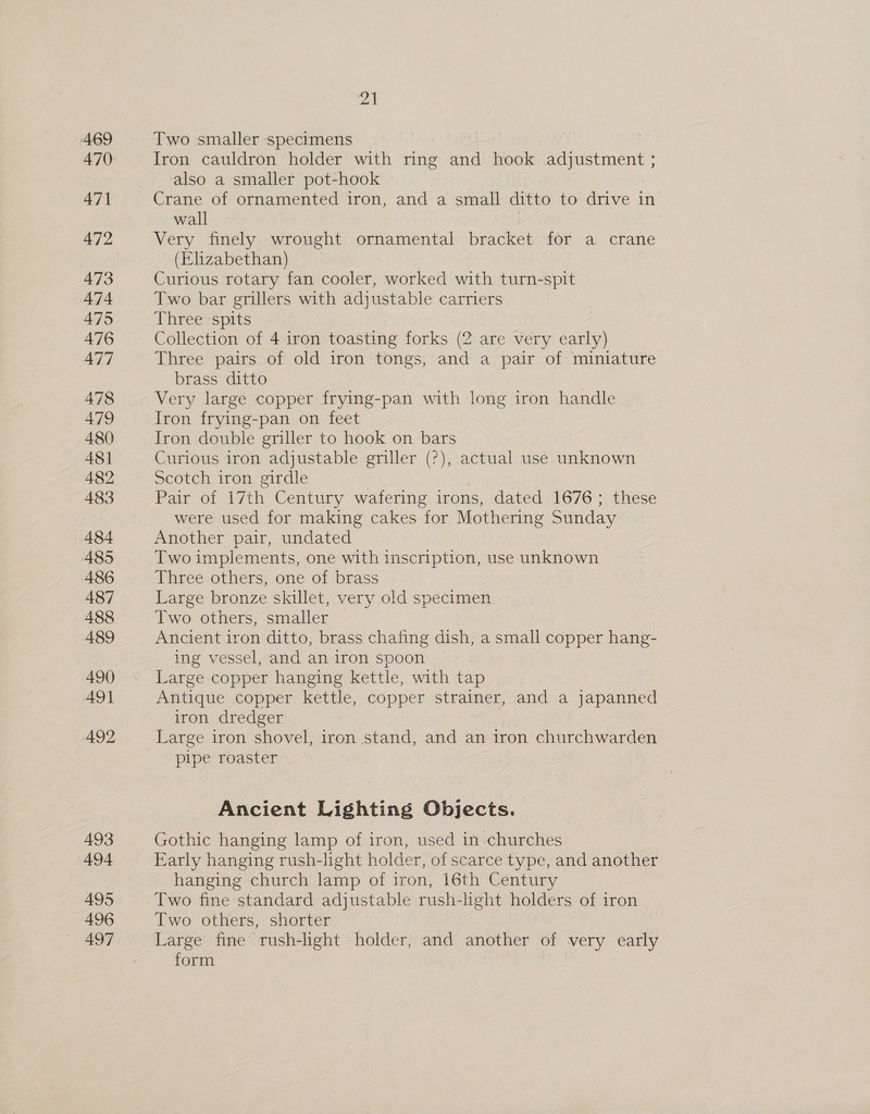 469 470 471 472 473 474 475 476 477 478 479 480 48] 482 483 484 485 486 487 488 489 490 491 492 493 494 495 496 497 at Two smaller specimens Iron cauldron holder with ring and hook adjustment ; also a smaller pot-hook Crane of ornamented iron, and a small ditto to drive in wall | Very finely wrought ornamental bracket for a crane (Elizabethan) Curious rotary fan cooler, worked with turn-spit Two bar grillers with adjustable carriers Three spits Collection of 4 iron toasting forks (2 are very early) Three pairs of old iron tongs, and a pair of miniature brass ditto Very large copper frying-pan with long iron handle Iron frying-pan on feet Iron double griller to hook on bars Curious iron adjustable griller (2), actual use unknown Scotch iron girdle Pair of 17th Century wafering irons, dated 1676; these were used for making cakes for Mothering Sunday Another pair, undated Two implements, one with inscription, use unknown Three others, one of brass Large bronze skillet, very old specimen Two others, smaller Ancient iron ditto, brass chafing dish, a small copper hang- ing vessel, and an iron spoon Large copper hanging kettle, with tap Antique copper kettle, copper strainer, and a japanned iron dredger Large iron shovel, iron stand, and an iron churchwarden pipe roaster Ancient Lighting Objects. Gothic hanging lamp of iron, used in churches Early hanging rush-light holder, of scarce type, and another hanging church lamp of iron, 16th Century Two fine standard adjustable rush-light holders of iron Two others, shorter Large fine rush-light holder, and another of very early form