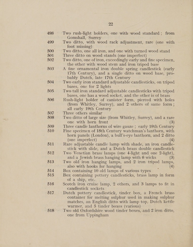 498 501 902 504 505 506 508 509 510 oll 512 513 O14 515 516 22 Gomshall, Surrey Two ditto, with wood rack adjustment, rare (one with foot missing) Three ditto on wood stands (one imperfect) Two ditto, one of iron, exceedingly early and fine specimen, the other with wood stem and iron tripod base A fine ornamental iron double spring candlestick (early 17th Century), and a single ditto on wood base, a. bably Dutch, late 17th Century bases, one for 2 lights Two tall iron standard adjustable candlesticks with tripod bases, one has a wood socket, and the other is of brass Rush-light holder of canister form, pierced with holes (from Whitley, Surrey), and 2 others of same form ; all early 19th Century Three others similar Two ditto of large size (from Whitley, Surrey), and a rare one with horn front — (3) Three candle lanthorns of wire gauze ; early 19th Century Fine specimen of 18th Century watchman’s lanthorn, with horn panels (London), a bull’s-eye lanthorn, and 2 ditto (one imperfect) (4) Rare adjustable candle lamp with shade, an iron candle- stick with slide, and a Dutch brass double candlestick and a Jewish brass hanging lamp with 6 wicks (3) Two old iron hanging lamps, and 2 iron tripod lamps, also with hooks for hanging : (4) Box containing 10 old lamps of various types Box containing pottery. candlesticks, brass lamp in form of a ship, etc. Scotch iron cruise lamp, 2 others, and 3 lamps to fit in candlestick sockets Dutch pottery candlestick, tinder box, a French brass container for melting sulphur used in making sulphur matches, an English ditto with lamp top, Dutch kettle warmer, and 5 tinder boxes (various) | Two old Oxfordshire wood tinder boxes,-and 2 iron ditto, one from Uppingham
