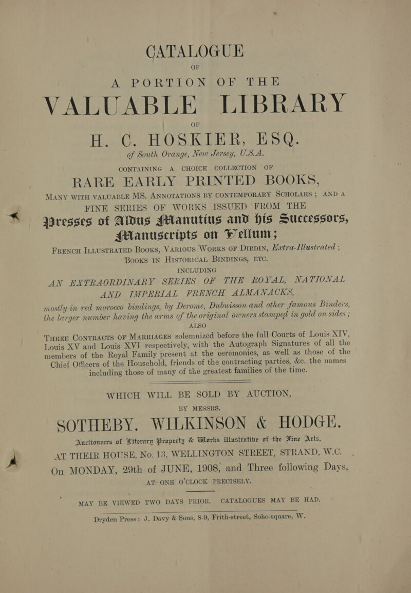 CATALOGUE OF AUB O Rik ON BOE er ELE VALUABLE LIBRARY EL i HOSKIER, ESQ. of South Orange, New Jersey, U.S.A. CONTAINING A CHOICE COLLECTION OF RARE EARLY PRINTED BOOKS, MANY WITH VALUABLE MS. ANNOTATIONS BY CONTEMPORARY SCHOLARS ; AND A FINE SERIES OF WORKS ISSUED FROM THE Wresses of Aus sHanutius anv His Successors, sManuscripts on Hell; FRENCH ILLUSTRATED Books, VARIOUS WORKS OF DIBDIN, Extra-Illustrated ; Books IN HISTORICAL BINDINGS, ETC. INCLUDING AN EXTRAORDINARY SERIES OF THE ROYAL, NATIONAL AND IMPERIAL FRENCH ALMANACKS, mostly in red morocco bindings, by Derome, Dubuisson and other famous Binders, the larger number having the arms of the original owners stamped vn gold on sides ; ALSO TureE CONTRACTS OF MARRIAGES solemnized before the full Courts of Louis XIV, Louis XV and Louis XVI respectively, with the Autograph Signatures of all the members of the Royal Family present at the ceremonies, as well as those of the Chief Officers of the Household, friends of the contracting parties, &amp;c. the names including those of many of the greatest families of the time.   WHICH WILL BE SOLD BY AUCTION, BY MESSRS. SOTHEBY. WILKINSON &amp; HODGE, Auctioneers of Literary Property &amp; Whorks illustratie of the Fine Arts, AT THEIR HOUSE, No. 13, WELLINGTON STREET, STRAND, W.C. On MONDAY, 29th of JUNE, 1908, and Three following Days, AT- ONE O'CLOCK PRECISELY.  MAY BE VIEWED TWO DAYS PRIOR. CATALOGUES MAY BE HAD.  Dryden Press: J. Davy &amp; Sons, 8-9, Frith-street, Soho-square, W.