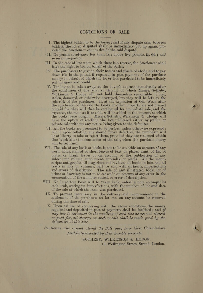 CONDITIONS OF SALE. I. The highest bidder to be the buyer; and if any dispute arise between bidders, the lot so disputed shalli:be immediately put up again, pro- vided the Auctioneer cannot decide the said dispute. II. No person to advance less than 1s.; above five pounds, 2s. 6d.; and so on in proportion. III. In the case of lots upon which there is a reserve, the Auctioneer shall have the right to bid on behalf of the Seller. IV. The purchasers to give in their names and places of abode, and to pay down 10s. in the pound, if required, in part payment of the purchase money; in default of which the lot or lots purchased to be immediately put up again and resold. The lots to be taken away, at the buyer’s expense immediately after the conclusion of the sale; in default of which Messrs. Sotheby, Wilkinson &amp; Hodge will not hold themselves responsible if lost, stolen, damaged, or otherwise destroyed, but they will be left at the sole risk of the purchaser. If, at the expiration of One Week after the conclusion of the sale the books or other property are not cleared or paid for, they will then be catalogued for immediate sale, and the expenses, the same as if re-sold, will be added to the amount at which the books were bought. Messrs. Sotheby, Wilkinson &amp; Hodge will have the option of reselling the lots uncleared either by public or private sale without any notice being given to the defaulter. VI. All the books are presumed to be perfect, unless otherwise expressed : but if upon collating, any should prove defective, the purchaser will be at liberty to take or reject them, provided they are returned within One Week after the conclusion of the sale, when the purchase-money will be returned. VII. The sale of any book or books is not to be set aside on account of any worm holes, stained or short leaves of text or plates, want of list of plates, or blank leaves or on account of the publication of any subsequent volume, supplement, appendix, or plates. All the manu- scripts, autographs, all magazines and reviews, all books in lots, and all tracts in lots or volumes, will be sold with all faults, imperfections and errors of description. The sale of any illustrated book, lot of prints or drawings is not to be set aside on account of any error in the enumeration of the numbers stated, or error of description. VIII. No Imperfect Book will be taken back, unless a note accompanies each book, stating its imperfections, with the number of lot and date of the sale at which the same was purchased. IX. To prevent inaccuracy in the delivery, and inconvenience in the settlement of the purchases, no lot can on any account be removed during the time of sale. X. Upon failure of complying with the above conditions, the money required and deposited in part of payment shall be forfeited; and 7f any loss 1s sustained in the reselling of such lots as are not cleared or paid for, all charges on such re-sale shall be made good by the defaulters at this sale. ~~ V. Gentlemen who cannot attend the Sale may have their Commissions Jaithfully executed by their humble servants, SOTHEBY, WILKINSON &amp; HODGE, 13, Wellington Street, Strand, London.