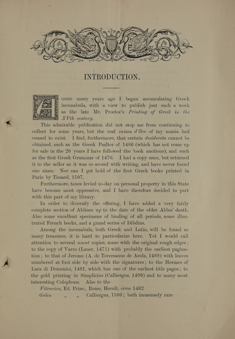  INTRODUCTION. | GooD many years ago I began accumulating Greek incunabula, with a view to publish just such a work Ri as the late Mr. Proctor’s Printing of Greek in the pe XV th century. This admirable publication did not stop me from continuing to collect for some years, but the real racson d’étre of my mania had ceased to exist. I find, furthermore, that certain desiderata cannot be obtained, such as the Greek Psalter of 1486 (which has not come up for sale in the 26 years I have followed the book auctions), and such as the first Greek Grammar of 1476. I had a copy once, but returned it to the seller as it was so sccred with writing, and have never found one since. Nor can I get hold of the first Greek books printed in Paris by Tissard, 1507. Furthermore, taxes levied to-day on personal property in this State have become most oppressive, and I have therefore decided to part  with this part of my library. In order to diversify the offering, I have added a very fairly complete section of Aldines up to the date of the elder Aldus’ death. Also some excellent specimens of binding of all periods, some illus- trated French books, and a grand series of Dibdins. Among the incunabula, both Greek and Latin, will be found so many treasures, it is hard to particularize here. Yet I would call attention to several wncut copies, some with the original rough edges ; to the copy of Varro (Lauer, 1471) with probably the earliest pagina- tion; to that of Jerome (A. de Torresanus de Asula, 1488) with leaves numbered at foot side by side with the signatures; to the Hermes of Luca di Domenici, 1481, which has one of the earhest title pages; to the gold printing in Simplicius (Calliergus, 1499) and to many most interesting Colophons. Also to the Vitruvius, Ed. Prine., Rome, Herolt, circa 1482 Galen a , Calliergus, 1500; both immensely rare