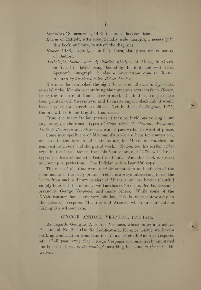 Isocrates of Scincenzeler, 1493, in immaculate condition Huclid of Ratdolt, with exceptionally wide margins, a necessity in this book, and rare, to set off the diagrams Homer, 1488, elegantly bound by Duru, that great contemporary of Bedford Anthologia, Lucian and Apollonius Rhodius, of Alopa, in Greek capitals (the latter bemg bound by Bedford, and with Lord Spencer’s autograph, is also a presentation copy to ROGER AScHAM by his Greek tutor Robert Pember). Nor must be overlooked the eight Jensons of all sizes and formats, especially the Macrobius containing the numerous extracts from Homer, being the first part of Homer ever printed. Could Jenson’s type have been printed with Sweynheym and Pannartz superb black ink, it would have produced a marvellous effect. Yet in Jenson’s Diogenes, 1475, the ink will be found brighter than usual. From the many Italian presses it may be invidious to single out any more, yet the roman types of Gabr. Petri, M. Manzolo, Azzoguida, Plato de Benedictis and Miscomine cannot pass without a word of praise. Some nice specimens of Miscomini’s work are here for comparison, and are to the fore in all their beauty, for Miscomini watched his compositors closely and did grand work. Notice, too, his earlier gothic type in the large Jerome, from his Venice press of 1476, with Greek types, the basis of his later beautiful fount. And this book is spaced and set up to perfection. The Politianus is a beautiful copy. The men of old time were terrible annotators and defacers of the monuments of the early press. Yet it is always interesting to see the books from such a library as that of Musurus, and we have a plentiful supply here with his notes, as well as those of Ariosto, Bembo, Erasmus, Avancius, George Vespucci, and many others. While some of the X Vth century hands are very similar, this is most noteworthy in the cases of Vespucci, Musurus and Ariosto, which are difficult to distinguish without care. GEORGE ANTONY VESPUCCI, 1434-1514. As regards Georgius Antonius Vespucci, whose autograph adorns the end of No. 219 (De Re Aedificatoria, Florence, 1485), we have a striking confirmation from Bandini (Vita e lettere di Amerigo Vespucci, 4to, 1745, page xxii) that George Vespucci not only freely annotated his books, but was in the habit of inscribing his name at the end. He writes :