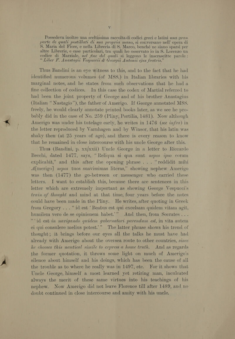 Possedeva inoltre una sceltissima raccolta di codici greci e latini waa gran parte de quali postillati di swa propria mano, si conversano nell’ opera di S. Maria del Fiore, e nella Libreria di S. Marco, benché ne siano sparsi per altre Librerie, e case particolari, tra quali ho osservato io in 8. Lorenzo un codice di Marziale, nel fine del quali si leggono le inscrascitte parole : “ Liber F. Anastagii Vespuceti &amp; Georgit Antonti ejus fratris.” Thus Bandini is an eye witness to this, and to the fact that he had identified numerous volumes (of MSS.) in Italian libraries with his marginal notes, and he states from such observations that he hada fine collection of codices. In this case the codex of Martial referred to had been the joint property of George and of his brother Anastagius (Italian “ Nastagio”), the father of Amerigo. If George annotated MSS. freely, he would clearly annotate printed books later, as we see he pro- bably did in the case of No. 259 (Pliny, Portilia, 1481). Now although Amerigo was under his tutelage early, he writes in 1476 (see infra) in the letter reproduced by Varnhagen and by Winsor, that his latin was shaky then’ (at 25 years of age), and there is every reason to know that he remained in close intercourse with his uncle George after this. Thus (Bandini, p. xx/xxii) Uncle George in a letter to Riccardo Becchi, dated 1477, says, “Reliqua si qua sunt nepos ipso coram expheabit,” and this after the opening phrase ... “reddidit mihi was then (1477) the go-between or messenger who carried these letters. I want to establish this, because there are sentences in this letter which are extremely important as showing George Vespucci’s train of thought and mind at that time, four years before the notes could have been made in the Pliny. He writes, after quoting in Greek from Gregory ... “id est ‘ Beatus est qui excelsam quidem vitam agit, °” And then, from Socrates... id est iv navigando quidem gubernatorr parendum est, in vita autem The latter phrase shows his trend of thought; it brings before our eyes all the talks he must have had already with Amerigo about the oversea route to other countries, sence humilem vero de se opinionem habet. cee ee | ei qui consulere melius potest. he chooses this nautical simile to express a home truth. And as regards the former quotation, it throws some light on much of Amerigo’s silence about himself and his doings, which has been the cause of all the trouble as to where he really was in 1497, ete. For it shows that Uncle George, himself a most learned yet retiring man, inculcated always the merit of these same virtues into his teachings of his nephew. Now Amerigo did not leave Florence till after 1489, and no doubt continued in close intercourse and amity with his uncle.