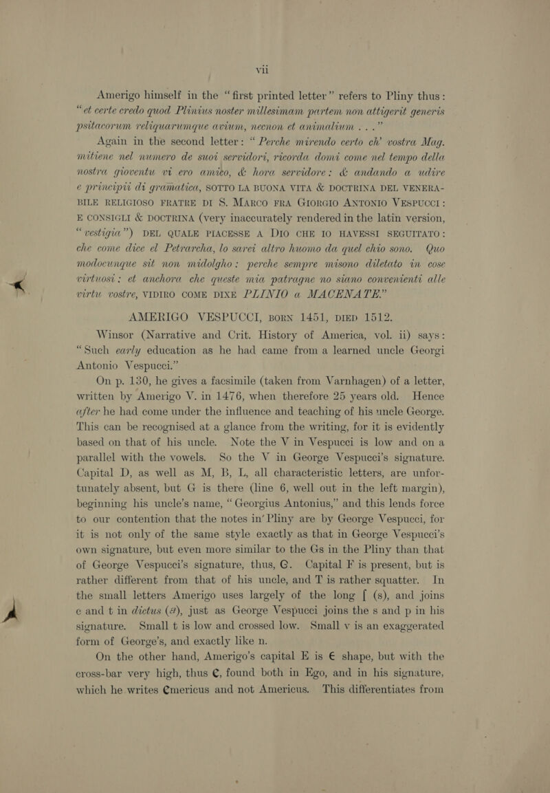vu Amerigo himself in the “first printed letter” refers to Pliny thus: “et certe credo quod Plinius noster millesimam partem non attigerit generis psitacorum reliquarumque avium, necnon et animalium...” Again in the second letter: “ Perche mirendo certo ch’ vostra Mag. mitiene nel numero de suot servidori, ricorda domi come nel tempo della nostra gioventu vm ero amico, &amp; hora servidore: &amp; andando a udire e principw di gramatica, SOTTO LA BUONA VITA &amp; DOCTRINA DEL VENERA- BILE RELIGIOSO FRATRE DI 8. Marco FRA GIORGIO ANTONIO VESPUCCI : E CONSIGLI &amp; DOCTRINA (very inaccurately rendered in the latin version, “vestigia”) DEL QUALE PIACESSE A DIO CHE I0 HAVESSI SEGUITATO: che come dice el Petrarcha, lo sarei altro huomo da quel chio sono. Quo modocungue sit non midolgho: perche sempre misono diletato in cose virtuost: et anchora che queste mia patragne no siano convenienti alle virtu vostre, VIDIRO COME DIXE PLINIO a MACHNATE.” AMERIGO VESPUCCI, Born 1451, pigp 1512. Winsor (Narrative and Crit. History of America, vol. ii) says: “Such early education as he had came from a learned uncle Georgi Antonio Vespucci.” On p. 130, he gives a facsimile (taken from Varnhagen) of a letter, written by Amerigo V. in 1476, when therefore 25 years old. Hence after he had come under the influence and teaching of his uncle George. This can be recognised at a glance from the writing, for it is evidently based on that of his uncle. Note the V in Vespucci is low and on a parallel with the vowels. So the V in George Vespucci’s signature. Capital D, as well as M, B, L, all characteristic letters, are unfor- tunately absent, but G is there (line 6, well out in the left margin), beginning his uncle’s name, “Georgius Antonius,” and this lends force to our contention that the notes in’Pliny are by George Vespucci, for it is not only of the same style exactly as that in George Vespucci’s own signature, but even more similar to the Gs in the Pliny than that of George Vespucci’s signature, thus, G. Capital F is present, but is rather different from that of his uncle, and T is rather squatter. In the small letters Amerigo uses largely of the long [ (s), and joins e and t in dictus (#), just as George Vespucci joins the s and p in his signature. Small t is low and crossed low. Small v is an exaggerated form of George’s, and exactly like n. On the other hand, Amerigo’s capital E is € shape, but with the cross-bar very high, thus @, found both in Ego, and in his signature, which he writes @mericus and not Americus. This differentiates from