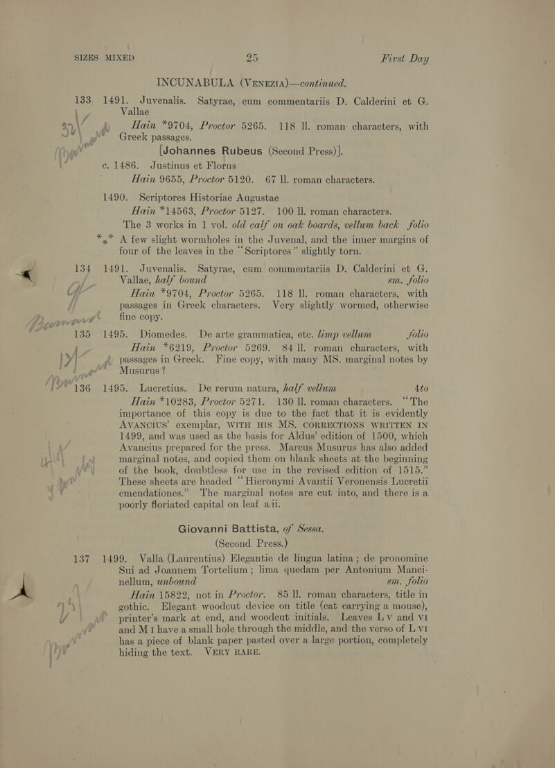 INCUNABULA (VENEzIA)—continued. 133, 1491. Juvenalis. Satyrae, cum commentariis D. Calderini et G. | Vallae ay\ Py Hain *9704, Proctor 5265. 118 ll. roman: characters, with =f Greek passages. [Johannes Rubeus (Second Press)]. e. 1486. Justinus et Florus Hain 9655, Proctor 5120. 67 Il. roman characters. 1490. Scriptores Historiae Augustae Hain *14563, Proctor 5127. 100 Il. roman characters. The 3 works in 1 vol. old calf on oak boards, vellum back folio *,* A few slight wormholes in the Juvenal, and the inner margins of four of the leaves in the “Scriptores” slightly torn. «< 134 1491. Juvenalis. Satyrae, cum commentariis D. Calderini et G. es Vallae, half bound sm. folio a) Hain *9704, Proctor 5265. 118 ll. roman characters, with passages in Greek characters. Very slightly wormed, otherwise Seca ( fine copy. fi 135 1495. Diomedes. De arte grammatica, etc. limp vellum Solio y Hain *6219, Proctor 5269. 8411. roman characters, with ly . /, passages in Greek. Fine copy, with many MS. marginal notes by ‘iia Musurus ? '#* 136 1495. Lucretius. De rerum natura, half vellum 4to Hain *10283, Proctor 5271. 130 11. roman characters. ‘‘The importance of this copy is due to the fact that it is evidently AVANCIUS’ exemplar, WITH HIS MS. CORRECTIONS WRITTEN IN 1499, and was used as the basis for Aldus’ edition of 1500, which Avancius prepared for the press. Marcus Musurus has also added marginal notes, and copied them on blank sheets at the beginning of the book, doubtless for use in the revised edition of 1515.” These sheets are headed “ Hieronymi Avantii Veronensis Lucretii emendationes.” The marginal notes are cut into, and there is a poorly floriated capital on leaf aii. Giovanni Battista, of Sessa. (Second Press.) 137 1499. Valla (Laurentius) Elegantie de lingua latina; de pronomine Sui ad Joannem Tortelium ; lima quedam per Antonium Manci- . nellum, webound sm. folio 3 Hain 15822, not in Proctor. 85 ll. roman characters, title in 4 ta gothic. Elegant woodcut device on title (cat carrying a mouse), / printer’s mark at end, and woodcut initials. Leaves Lv and vI and M1 have a small hole through the middle, and the verso of L v1 iN has a piece of blank paper pasted over a large portion, completely Vu hiding the text. VERY RARE.
