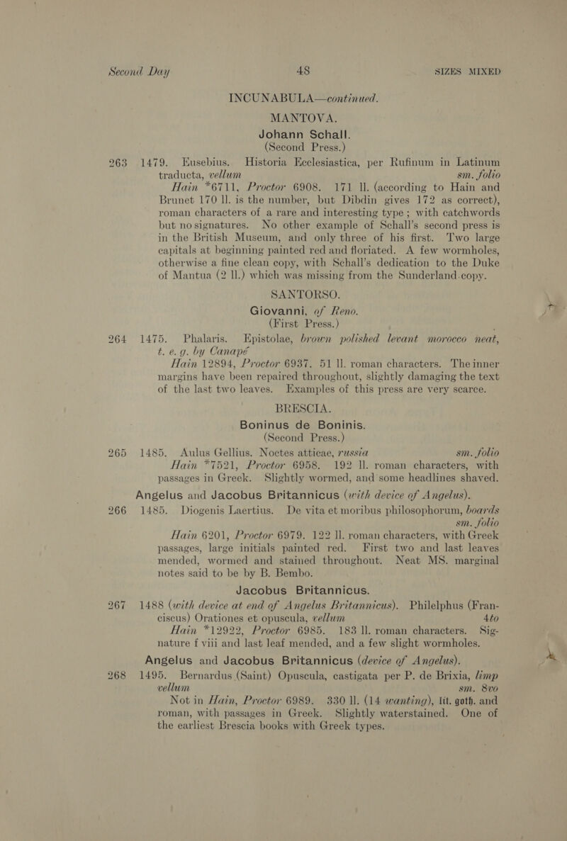 INCUNABULA—continued. MANTOVA. Johann Schall. (Second Press.) 263 1479. Eusebius. Historia Kcclesiastica, per Rufinum in Latinum traducta, vellum sm. folio Hain *6711, Proctor 6908. 171 ll. (according to Hain and Brunet 170 ll. is the number, but Dibdin gives 172 as correct), roman characters of a rare and interesting type; with catchwords but no signatures. No other example of Schall’s second press is in the British Museum, and only three of his first. ‘Two large capitals at beginning painted red and floriated. A few wormholes, otherwise a fine clean copy, with Schall’s dedication to the Duke of Mantua (2 ll.) which was missing from the Sunderland.copy. SANTORSO. Giovanni, of Reno. (First Press.) 964 1475. Phalaris. LEpistolae, brown polished levant morocco neat, t. e.g. by Canapé Hain 12894, Proctor 6937. 51 ll. roman characters. The inner margins have been repaired throughout, slightly damaging the text of the last two leaves. Examples of this press are very scarce. BRESCIA. Boninus de Boninis. (Second Press.) 265 1485. Aulus Gellius. Noctes atticae, russia sm. folio Hain *7521, Proctor 6958. 192 ll. roman characters, with passages in Greek. Slightly wormed, and’ some headlines shaved. Angelus and Jacobus Britannicus (with device of Angelus). 266 1485. Diogenis Laertius. De vita et moribus philosophorum, boards sm. folio Hain 6201, Proctor 6979. 122 ll. roman characters, with Greek passages, large initials painted red. First two and last leaves mended, wormed and stained throughout. Neat MS. marginal notes said to be by B. Bembo. Jacobus Britannicus. 1488 (with device at end of Angelus Britannicus). Philelphus (Fran- ciscus) Orationes et opuscula, vellum 4to Hain *12922, Proctor 6985. 183 ll. roman characters. Sig- nature f vill and last leaf mended, and a few slight wormholes. Lo ior) ~I Angelus and Jacobus Britannicus (device of Angelus). 268 1495. Bernardus (Saint) Opuscula, castigata per P. de Brixia, Limp vellum sm. 8vo Not in Hain, Proctor 6989. 330 ll. (14 wanting), lit. goth. and roman, with passages in Greek. Slightly waterstained. One of the earliest Brescia books with Greek types. ee