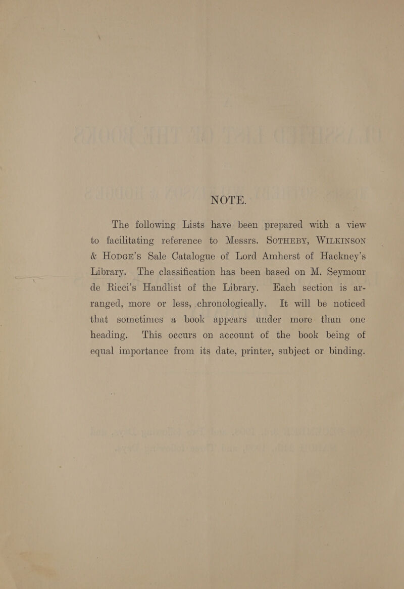 NOTE. The following Lists have been prepared with a view to facilitating reference to Messrs. SoTHEBY, WILKINSON &amp; HopaGr’s Sale Catalogue of Lord Amherst of Hackney’s Library. The classification has been based on M. Seymour de Ricci’s Handlist of the Library. Hach section 1s ar- ranged, more or less, chronologically. It will be noticed that sometimes a book appears under more than one- heading. This occurs on account of the book being of equal importance from its date, printer, subject or binding.