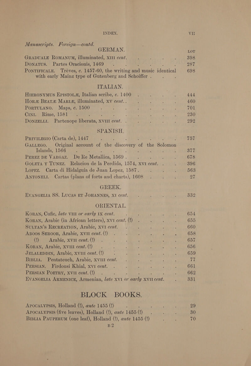 Manuscripts. Foreign—contd. GERMAN. GRADUALE ROMANUM, illuminated, XIII cent. DoNATUS. Partes Oracionis, 1469 PONTIFICALE. Tréves, c. 1457-60, the writing a music Ment bal with early Mainz type of acenibors and Schoiffer . ITALIAN. HiIkzRONYMUS EPISTOLA, Italian scribe, c. 1400 Hora Beata Mari&amp;, illuminated, xv cent.. PORTULANO. Maps, c. 1500 CinI. Rime, 1581 DONZELLI. Partenope liberata, XVII cent. SPANISH. PRIVILEGIO (Carta de), 1447 GALLEGO. Original account of the came of thie sition Islands, 1566 PEREZ DE VARGAZ. De Re Metallica, 1569 GOLETA Y TUNEZ. Relacion de la Perdida, 1574, xvi cent. Loprz. Carta di Hidalguia de Juan Lopez, 1587. ANTONELI. Cartas (plans of forts and charts), 1608 GREEK. EVANGELIA SS. LUCAS ET JOHANNES, XI cent. ORIENTAL. KorAN, Cufic, late viii or early 1X cent. Koran, Arabic (in African letters), xvi cent. (2) SULTAN’S RECREATION, Arabic, XVI cent. Axpoos SeRoor, Arabic, xvii cent. (?) (2) Arabic, xvii cent. (2) Koran, Arabic, Xvi cent. (?) JELALEDDIN, Arabic, XVIII cent. (?) BipuiaA. Pentateuch, Arabic, XVIII cent. PERSIAN. Firdousi Khial, xvi cent. PERSIAN PoETRY, Xvil cent. (2) EVANGELIA ARMENICE, Armenian, date XVI or ear S XVII cent. BLOCK BOOKS. ApocaLypsis, Holland (2), ante 1455 (2) APOCALYPSIS (five leaves), Holland (2), ante 1455 (2) BiptiA PAUPERUM (one leaf), Holland (2), ante 1455 (?) BQ
