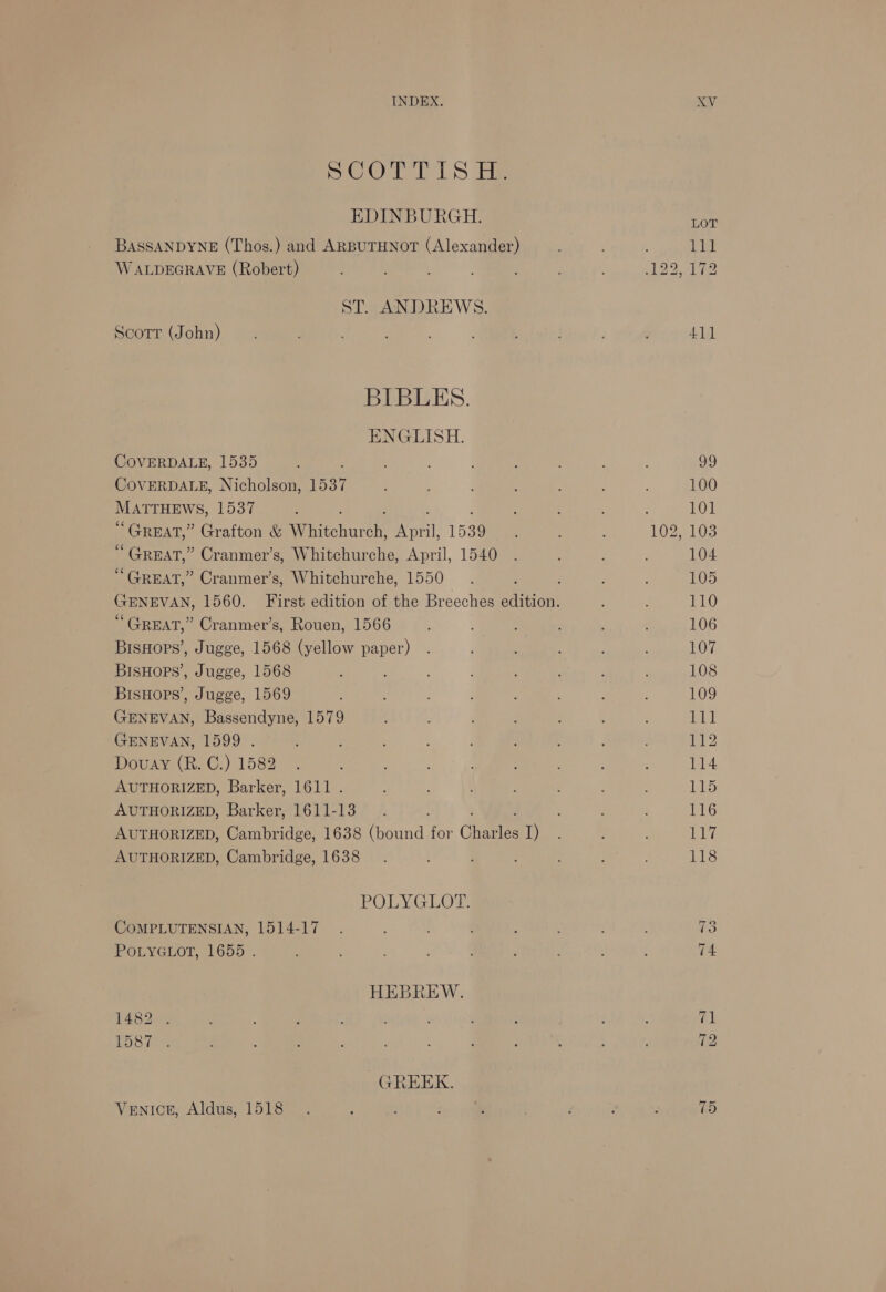 SCOT LS He EDINBURGH. BASSANDYNE (Thos.) and ARBUTHNOT (Alexander) W ALDEGRAVE (Robert) ST. ANDREWS. Scott (John) BIBLES. ENGLISH. COVERDALE, 1535 COVERDALE, Nicholson, 1537 MATTHEWS, 1537 ; “GREAT,” Grafton &amp; Whitchur i Naa 1539 “ GREAT,” Cranmer’s, Whitchurche, April, 1540 “GREAT,” Cranmer’s, Whitchurche, 1550 “GREAT,” Cranmer’s, Rouen, 1566 BisHops’, Jugge, 1568 (yellow paper) BisHops’, Jugge, 1568 BisHops’, Jugge, 1569 GENEVAN, Bassendyne, 1579 GENEVAN, 1599 . Douay (R. C.) 1582 AUTHORIZED, Barker, 1611 . AUTHORIZED, Barker, 1611-13 AUTHORIZED, Cambridge, 1638 (bound for Chante: I) AUTHORIZED, Cambridge, 1638 POLYGLOT. COMPLUTENSIAN, 1514-17 POLYGLOT, 1655 . HEBREW. 1482). ee me GREEK. Venict, Aldus, 1518 a) LOT ie 172 41] 75