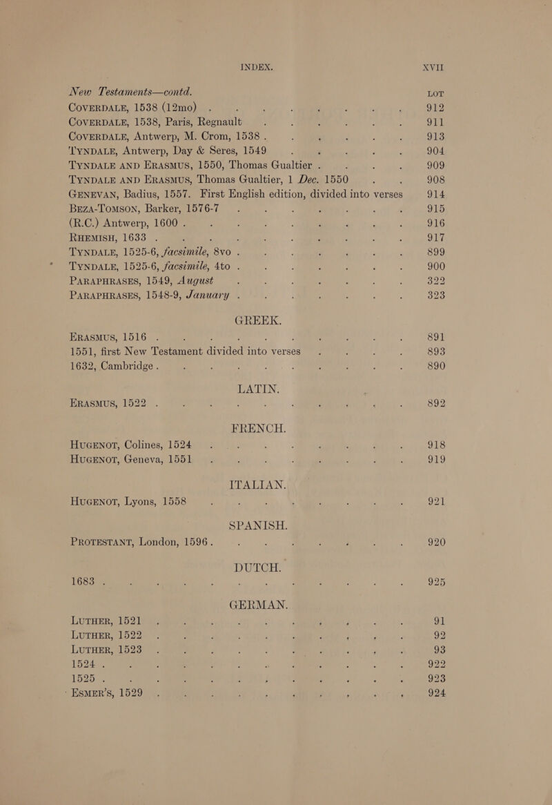 New Testaments—contd. CovVERDALE, 1538 (12mo) COVERDALE, 1538, Paris, Regnault CovVERDALE, Antwerp, M. Crom, 1538 . ‘TYNDALE, Antwerp, Day &amp; Seres, 1549 TYNDALE AND ERASMUS, 1550, Thomas Gualtier . TYNDALE AND Erasmus, Thomas Gualtier, 1 Dec. 1550 ; GENEVAN, Badius, 1557. First English edition, divided into verses BrzA-Tomson, Barker, 1576-7 (R.C.) Antwerp, 1600 . RHEMISH, 1633 : TYNDALE, 1525-6, facsimile, wld TYNDALE, 1525-6, facsimile, 4to . PARAPHRASES, 1549, August PARAPHRASES, 1548-9, January . GREEK. ERASMUS, 1516 1551, first New Testament frida sae verses 1632, Cambridge . LATIN. ERASMUS, 1522 FRENCH. HUGENOT, Colines, 1524 HuGENOT, Geneva, 1551 ITALIAN. HUGENOT, Lyons, 1558 SPANISH. PROTESTANT, London, 1596. DWEGH: E6S8a55 GERMAN. LUTHER, 1521 LUTHER, 1522 LUTHER, 1523 1524 . LO2ban : ‘ ESMER’S, 1529