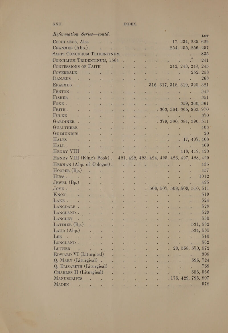 Reformation Series—contd. LOT CocHLAnus, Ales . 17, 234, 235, 629 CRANMER (Abp.). : 254, 255, 256, 257 SARPI CONCILIUM TRIDENTINUM . 4 : r ; . ‘ 835 ConcILIUM TRIDENTINUM, 1564 : ect CONFESSIONS OF FAITH ’ . 4 ; 242, 243, 24452480 COVERDALE : : : : ; : j 4 : DOU 2s DANAUS. : . : : : . : . 4 263 ERASMUS.. , : : : . MeOLOdS ines be 01 O20 mood FENTON : : ‘ ; : é P , : . 343 FISHER : : : : : ; : 5 : : op BOR 2 25s fie A’ 60g ee 359, 360, 361 FRITH. 5 : : ; 363, 364,°365,-963,1970 FULKE : ’ : Q ; ; : i : ; 370 GARDINER . 4 ; : j ; _ 319, 380, o8tes 00 gpa (JUALTHERE : ; : : é ; : : : : 403° GUIMUNDUS : ; : 4 ; : ; ; 20 HALES : ' ; 4 : ; : ; : , dds 42072 208 HALL . ; ; : : : : : ; , , 409 Henry VIII 4 : : . ‘ ; ; 418, 419, 420 Henry VIII (King’s Book) . 421, 422, 423, 424, 425, 426, 427, 428, 429 HERMAN (Abp. of Cologne) . ; 435, Hooper (Bp.) 457 Huss . : ? : : : : ; Sin wk ue JEWEL (Bp.) : : ; ; 495 JOYE . : ; : : : . 506, 507, 508, 509,510, 511 KNOX ; : ‘ ; , : : : : OLY LAKE . : ‘ : : : ; : é : : 524 LANGDALE . : i 4 : ‘ : . 528 LANGLAND . x ; : , : : ‘ , psy) LANGURY Smee. oie : : : : ; ¢ : 30 LATIMER (Bp.) _. ; : : 531, 532 Laup (Abp.) ; ; 534, 535 LEE. ; ; : : : é ; ; : : 540 LONGLAND . GPT? : 562 LUTHER . : . F : , : : 220, 68... 5 (Uae Epwarp VI (Liturgical) ; : ; : , ; : ; 308 Q. Mary (Liturgical) . ; : SM. 596, 724 Q. ELIZABETH (Liturgical) . 759 CHARLES II (Liturgical) ; : 4 : : 555, 556 MANUSCRIPTS . : , : : : : 175, 429 si 9oeoe MADEN ; ; : P ‘ s ; ; : : : 578
