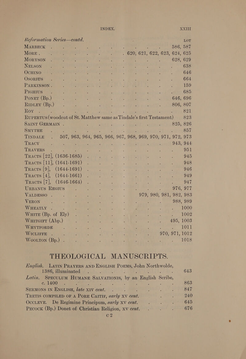 Reformation Series—contd. MARBECK More. MOoRYSON NELSON OCHINO OSORIUS PARKINSON . PIGHIUS PoneEt (Bp.) RIDLEY (Bp.) Roy XXIII LOT 586, 587 628, 629 638 646 664 159 in 685 646, 696 806, 807 821 SAINT GERMAIN . SMYTHE TINDALE TRACY TRAVERS Tracts [22], (1636-1685) Tracts [11], (1641-1691) Tracts [9], (1644-1691) Tracts [4], (1644-1661) Tracts [7], (1646-1664) URBANUS REGIUS VALDESSO . VERON WHEATLY ; WHite (Bp. of Ely) Wuitcirt (Abp.) WHYTFORDE WICLIFFE Wootton (Bp.) . 825, 826 : : 857 968, 969, 970, 971, 972, 973 943, 944 951 945 948 946 949 947 976, 977 979, 980, 981, 982, 983 988, 989 1000 1002 495, 1003 1011 970, 971, 1012 1018 English. WLatTIN PRAYERS AND ENGLISH PoEms, John Northwolde, 1386, illuminated 643 Latin. SPECULUM HUMANE Se by an eeacich Sores c. 1400 ; 863 SERMONS IN ENGLISH, late xiv Lae P : 847 TRETIS COMPILED OF A PORE CAITIF, early XV cent. ; ; 240 OccLEVE. De Regimine Principum, early xv cent. ; ; : 645 Prcock (Bp.) Donet of Christian Religion, xv cent. . ‘ : 676 C2