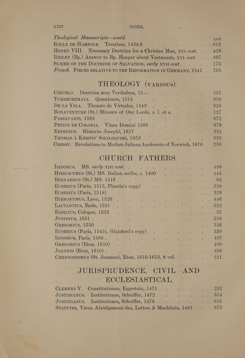  ROLLE DE HAMPOLE. Treatises 1434-5 ; Henry VIII. Necessary Doctrine for a Christen ee XVI cent. Rripiey (Bp.) Answer to Bp. Hooper about Vestments, xvi cent. SUMME OF THE DOCTRINE OF SALVATION, early xvit cent. é French. PIECES RELATIVE TO THE REFORMATION IN GERMANY, 1541 THEOLOGY (vartovs). CIRUELO. Doctrina muy Verdadera, 15 TURRECREMATA. Questiones, 1514 De wLA YsitA. Thesoro de Virtudes, 1543 BONAVENTURE (St.) Miroure of Our Lorde, s. 1. et a. PASSAVANTI, 1585 : PETIUS DE COLONIA. Vinea Domini 1588 ERPENIUS. Historiz Josephi, 1617 THOMAS A KEmpts’ SOLILOQUIES, 1653 Cressy. Revelations to Mother Juliana Anchorete of N oon 1670  CHURCH FATHERS. Istporus. MS. early xt cent. Hieronymus (St.) MS. Italian scribe, c. 1400 BERNARDUS (St.) MS. 1416. EuseEsBtus (Paris, 1513, Plantin’s Men, EUSEBIUS (Paris, 1518) HIERONYMUS, Lyon, 1520 LACTANTIUS, Basle, 1521 Basiuius, Cologne, 1523 JUSTINUS, 1551 . GREGORIUS, 1550 HEUSEBIUS (Paris, 1545), (Gaisford’s ane IstpoRus, Paris, 1585 . GREGORIUS (Eton, 1610) JOANNIS (Eton, 1610) . CHRYSOSTOMUS (St. Joannes), Rion; 1610- 1613, 8 re} JURISPRUDENCE, CIVIL AND ECCLESIASTICAL. CLEMENS V. Constitutiones, Eggestein, 1471 JUSTINIANUS. Institutiones, Schoiffer, 1472 JUSTINIANUS. Institutiones, Schoiffer, 1476 ; STATUTES, Vieux Abridgement des, Lettou &amp; Machlinia, 1481 232 514 515 873