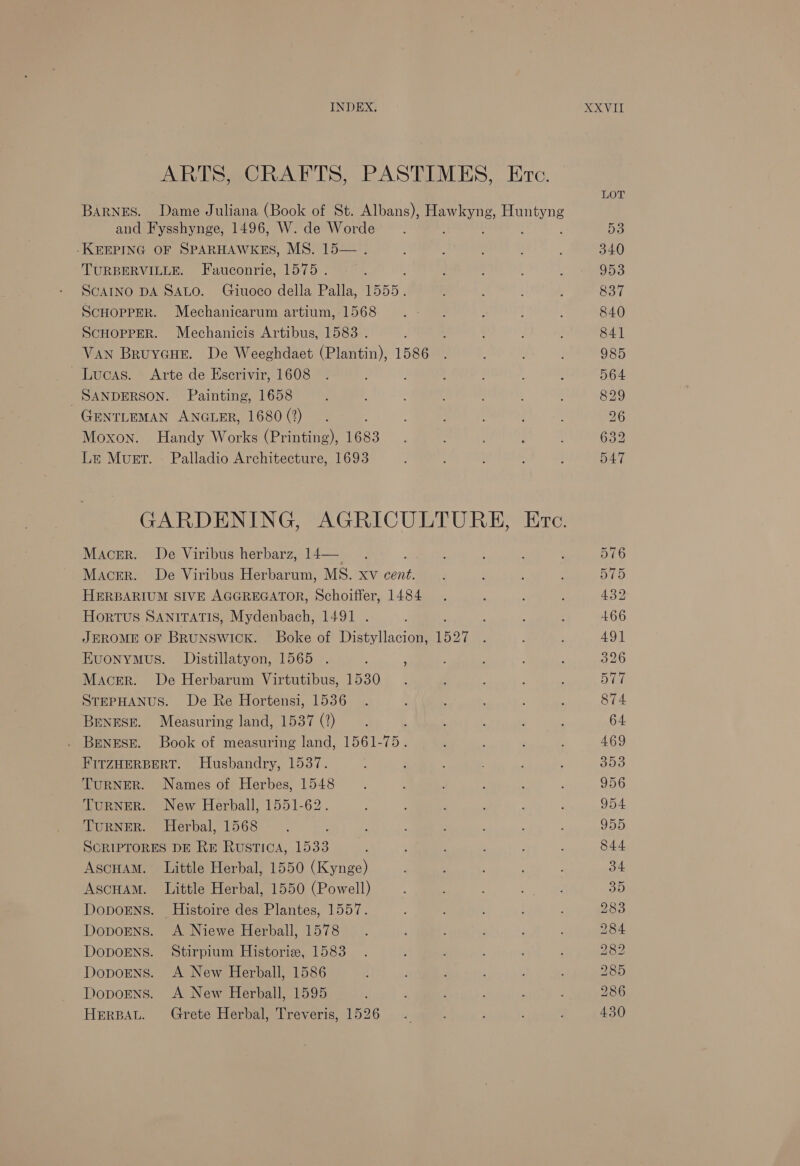 and Fysshynge, 1496, W. de Worde -KEEPING OF SPARHAWKES, MS. 15— . TURBERVILLE. Fauconrie, 1575 . SCAINO DA SALO. Giuoco della Palla, 1555. ScHopPER. Mechanicarum artium, 1568 ScHOPPER. Mechanicis Artibus, 1583 . VAN Bruycue. De Weeghdaet (Plantin), 1586 Lucas. Arte de Escrivir, 1608 SANDERSON. Painting, 1658 GENTLEMAN ANGLER, 1680 (2) Moxon. Handy Works (Printing), 1683 Le Muet. - Palladio Architecture, 1693 Macer. De Viribus herbarz, 14— Macer. De Viribus Herbarum, MS. xv ie HERBARIUM SIVE AGGREGATOR, Schoiffer, 1484 Hortus SANITATIS, Mydenbach, 1491 . JEROME OF BRUNSWICK. Boke of Distyllacion, 1527 Kuonymus. Distillatyon, 1565 . ; Macer. De Herbarum Virtutibus, 1530 STEPHANUS. De Re Hortensi, 1536 Beness. Measuring land, 1537 (?) . Benese. Book of measuring land, 1561-75. FITZHERBERT. Husbandry, 1537. TURNER. Names of Herbes, 1548 TURNER. New Herball, 1551-62. TuRNER. Herbal, 1568 SCRIPTORES DE RE Rustica, 1533 Ascuam. Little Herbal, 1550 (Kynge) Ascuam. Little Herbal, 1550 (Powell) DopoENs. Histoire des Plantes, 1557. DopoEens. A Niewe Herball, 1578 DopoENS. Stirpium Historie, 1583 Doporns. A New Herball, 1595 HerBAL. Grete Herbal, Treveris, 1526 (oe &gt; &gt; W SS SS TRS RS) GO @ C bo