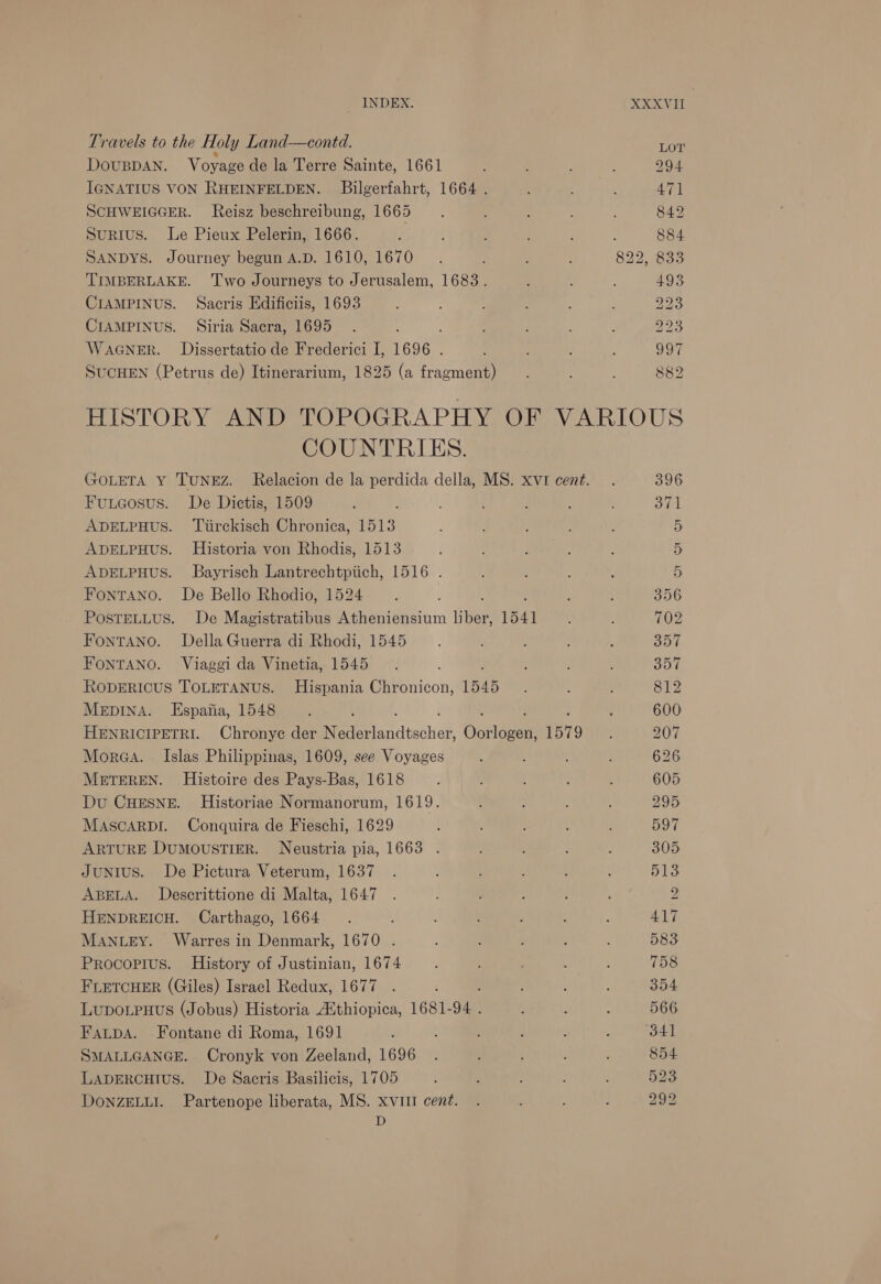 Travels to the Holy Land—contd. DOUBDAN. Voyage de la Terre Sainte, 1661 IGNATIUS VON RHEINFELDEN. Bilgerfahrt, 1664 . SCHWEIGGER. Reisz beschreibung, 1665 Surius. Le Pieux Pelerin, 1666. ; SANDYS. Journey begun A.D. 1610, 1670 TIMBERLAKE. ‘Two Journeys to Jerusalem, 1683. CIAMPINUS. Sacris Edificiis, 1693 CIAMPINUS. Siria Sacra, 1695 WAGNER. Dissertatio de Frederici I, 1696 . SUCHEN (Petrus de) Itinerarium, 1825 (a fragment) LOT 47] COUNTRIES. Fuueosus. De Dictis, 1509 ADELPHUS. Tiirckisch Chronica, 1513 ADELPHUS. Historia von Rhodis, 1513 ADELPHUS. Bayrisch Lantrechtpiich, 1516 . FonTANO. De Bello Rhodio, 1524 PostTELLus. De Magistratibus Atheniensium pen 1541 FontTANno. Della Guerra di Rhodi, 1545 FONTANO. Viaggi da Vinetia, 1545 RODERICUS TOLETANUS. Hispania Chronicon, 1545 MepInA. KEspajia, 1548 HENRICIPETRI. Chronye der tie tandtsthel, Oui 1579 Morea. Islas Philippinas, 1609, see Voyages METEREN. Histoire des Pays-Bas, 1618 Du CHESNE. Historiae Normanorum, 1619. MASCARDI. Conquira de Fieschi, 1629 ARTURE DUMOUSTIER. Neustria pia, 1663 . JuNIUS. De Pictura Veterum, 1637 ABELA. Descrittione di Malta, 1647 HENDREICH. Carthago, 1664 MANLEY. Warres in Denmark, 1670 . Procopius. History of Justinian, 1674 FLETCHER (Giles) Israel Redux, 1677 Lupo.Puus (Jobus) Historia Aithiopica, 1681-94 . Fatpsa. Fontane di Roma, 1691 SMALLGANGE. Cronyk von Zeeland, 1696 LADERCHIUS. De Sacris Basilicis, 1705 DONZELLI. Partenope liberata, MS. xvitt cent. D