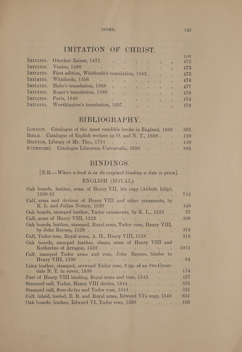 IMITATION OF CHRIST. Im1Tatio. Giinther Zainer, 1471 ImiTaTio. Venice, 1490 ImiTAtio. First edition, Whitforde’s barat 1542, ImiraTio. Whitforde, 1556 ImITATIO. Hake’s translation, 1568 IMITATIO. Roger’s translation, 1580 IMITATIO. Paris, 1640 Imiratio. Worthington’s translation, 1657. BIBLIOGRAPHY. LONDON. Catalogue of the most vendible books in England, 1658 BrsLe. Catalogue of English writers on O. and N. T., 1668 . Britton, Library of Mr. Tho., 1714 &lt;{ aea Catalogus tees tes Universalis, 1650 BINDINGS. ENGLISH (ROYAL). Oak boards, leather, arms of Henry VII, his copy cee [pip? 1500-32 Calf, arms and devices of cee VIII ae ae ornaments, te K. L. and Julian Notary, 1520 Oak boards, stamped leather, Tudor ornaments, ee ih ite 1523 Calf, arms of Henry VIII, 1525 Oak boards, leather, stamped, Royal arms, Tudae rose, Henry VIIL, by John Revue. Laon, ; Calf, Tudor rose, Royal arms, A. H., ee VILL, 1528. Oak boards, stamped leather, sta bh: arms of ava VIII or Katherine of Arragon, 1532. Calf, stamped Tudor arms and rose, J AR Tewies Oadee to Henry VIII, 1536 ’ Limp leather, stamped, crowned Tudor rose, 2 pp. of an eyo acct dale N. T. in cover, 1538 Part of Henry VIII binding, Royal arms oA rose, “1543 Stamped calf, Tudor, Henry VIII device, 1544 Stamped calf, fleur-de-lys and Tudor rose, 1544 Calf, inlaid, tooled, E. R. and Royal arms, Edward VI’s copy, “1549 Oak boards, leather, Edward VI, Tudor rose, 1550 ; LOT 472 473 475 476 477 478 474 479 561 120 140 866 1011 174 427 321 321 651 105