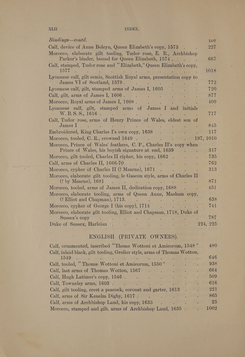 Bindings—contd. LOT . Calf, device of Anne Boleyn, Queen Elizabeth’s copy, 1573. é Peal Morocco, elaborate gilt tooling, Tudor rose, E. R., Archbishop Parker’s binder, bound for Queen Elizabeth, 1574 . ' , 667 Calf, stamped, Tudor rose and “ Elizabeth,” ie tee Elizabeth’s copy, ‘Bye ines 1018 Lyonnese calf, gilt semis, Saath wie arms, Meet oOn copy % James VI of Scotland, PST9.. ‘ : , THe Lyonnese calf, gilt, stamped arms of James I, 1605 To : :. 720 Calf, gilt, arms of James I, 1606. : : 877 Morocco, Royal arms of James I, 1608 . : q ; : 409 Lyonnese calf, gilt, stamped arms of James I and _ initials W.B.S. S., 1616 . eT iT Calf, Tudor rose, arms of ey eines of Weles elites son of James I 2 ; j 845 Embroidered, King fierlas I's own copy, 1638 ! } C7 Morocco, tooled, C. R., crowned 1649 . . : : 197, 1010 Morocco, Prince of Wyler feathers, C. P., Charles Il’s copy when Prince of Wales, his boyish Ae at end, 1639 ; Sila Morocco, gilt tooled, Charles II cipher, his copy, 1662 . é fop ~ Calf, arms of Charles II, 1666-70 : : ; : 762 Morocco, cypher of Charles II (? Mearne), 1671 Blo Morocco, elaborate gilt tooling, le Gascon style, arms of “Gites i (2 ae Mearne), 1681. : 871 Morocco, tooled, arms of James II, sea teecsies copy, 1688 : ; 451 Morocco, elaborate tooling, arms of Queen Anne, Masham copy, (? Elliot and Chapman), 1713. : 638 Morocco, cypher of George I (his copy), 1714 741 Morocco, elaborate gilt tooling, Elliot and eens Like Due at Sussex’s copy 787 Duke of Sussex, Harleian . ‘ : 204, 225 ENGLISH (PRIVATE OWNERS). Calf, ornamented, inscribed “Thome Wottoni et Amicorum, 1548 ” 480 Calf, inlaid black, gilt tooling, Grolier style, arms of Thomas Boe 154955. , f ‘ 646 Calf, tooled, “ Thomee Wottoni et ndconnn 1550 BE : t 938 Calf, last arms of Thomas Wotton, 1567 : ; . : 664 Calf, Hugh Latimer’s copy, 1546 . ; f ; ‘ : ; 509 Calf, Towneley arms, 1603 . : ; 616 Calf, gilt tooling, crest a peacock, ebvonide sia oak 161 pes: : 221 Calf, arms of Sir Kenelm Digby, 1617 . : ; , : 865 Calf, arms of Archbishop Laud, his copy, 1635 ; : ; 25 Morocco, stamped and gilt, arms of Archbishop Laud, 1635 . 1002