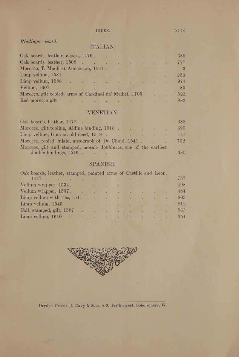 Bindings—contd. ITALIAN. Oak boards, leather, clasps, 1476. ; : ; ; 689 Oak boards, leather, 1508 . : ; ; ? ; TU Morocco, IT. Maoli et Amicorum, 1544. ; ; 3 Limp vellum, 1581 . ; ; ; 230 Limp vellum, 1588 é 5 ; : 974 Vellum, 1607 : 85 Morocco, gilt tooled, arms of Crtal de’ Medici, “1705 : 523 Red morocco gilt . : 883 VENETIAN. Oak boards, leather, 1472 . ; . , : 688 Morocco, gilt tooling, Aldine binding, 1518 . ; ; 695 Limp vellum, from an old deed, 1519 . ; : ; 141 Morocco, tooled, inlaid, autograph of Du Choul, 1541 , ; 702 Morocco, gilt and stamped, mosaic doublures, one of the Sree doublé bindings, 1546 . ; ; 680 SPANISH. Oak boards, leather, stamped, painted arms of Castille and Leon, 144 ; : ‘ : : ‘ ; : ; L tol Vellum wrapper, 1534. ; : : 498 Vellum wrapper, 1537. : ; 484 Limp vellum with ties, 1541 ; i , 803 Limp vellum, 1545 =. ; ; : 812 Calf, stamped, gilt, 1587 ~—« : : : 563 Limp vellum, 1610 25.1   Dryden Press: J. Davy &amp; Sons, 8-9, Frith-street, Soho-square, W.