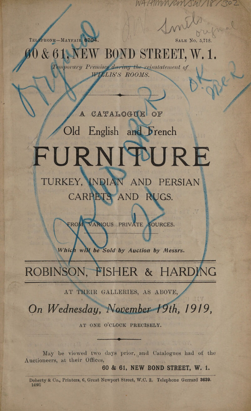  WATTS; pees s a AINE Bees | A yw u  SALE No. 5, na cEW BOND STREET, W. 1. 211) porary Premises f ory he~aeinstatenent \] ALLIS’ S ROOMS. A. He sth OF    _   _ TURKEY, INRINN’ AND PERSIAN | CARF FBT [8 AND eke AEE, pete Se iby) AS a ‘ é we i  “RO eeu ce SOURCES. wai for Sold by Auction by Messrs. ROBINSON, 1 ISHER &amp; HARDI \G A KHIR GALLERIES, AS ABOVE, On mS ember Ith, 1919, AT ONE O'CLOCK PRECISELY.    ST ed May be viewed two days prior, and Catalogues had of the Auctioneers, at their Offices, 60 &amp; 61, NEW BOND STREET, W. 1. 14991 