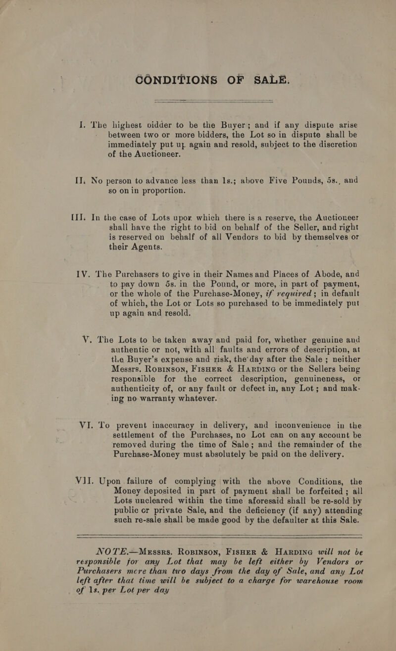 CONDITIONS OF SALE.   between two or more bidders, the Lot so in dispute shall be immediately put uy again and resold, subject to the discretion of the Auctioneer. so on in proportion. shall have the right to bid on behalf of the Seller, and right is reserved on behalf of all Vendors to bid by themselves or their Agents. The Purchasers to give in their Names and Places of Abode, and to pay down 5s. in the Pound, or more, in part of payment, or the whole of the Purchase-Money, if required; in default of which, the Lot or Lots so purchased to be immediately put up again and resold. authentic or not, with all faults and errors of description, at tLe Buyer’s expense and risk, the’day after the Sale ; neither Messrs. Rosinson, FisHer &amp; Harpine or the Sellers being responsible for the correct description, genuineness, or authenticity of, or any fault or defect in, any Lot; and mak- ing no warranty whatever. To prevent inaccuracy in delivery, and inconvenience in the settlement of the Purchases, no Lot can on any account be removed during the time of Sale; and the remainder of the Purchase-Money must absolutely be paid on the delivery. Upon failure of complying with the above Conditions, the Money deposited in part of payment shall be forfeited ; all Lots uncleared within the time aforesaid shall be re-sold by public or private Sale, and the deficiency (if any) attending such re-sale shall be made good by the defaulter at this Sale.