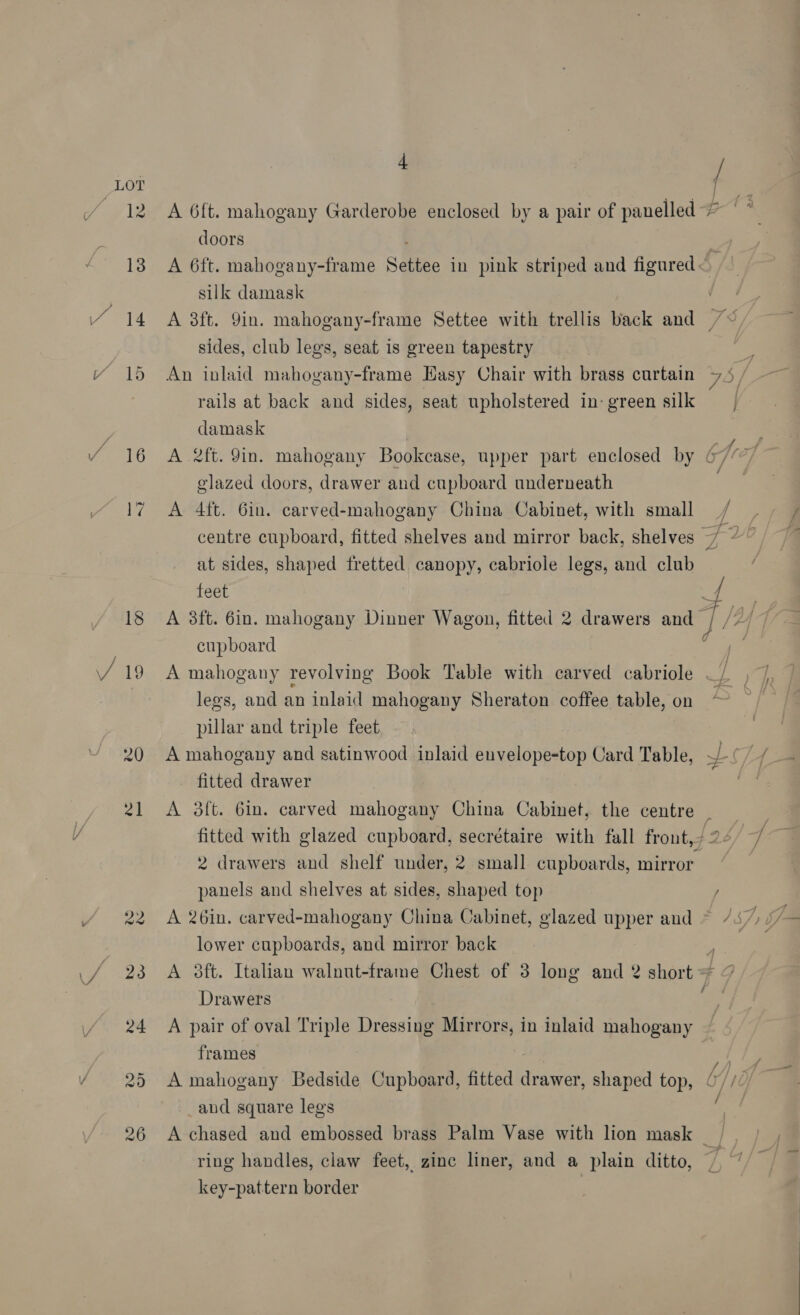 ; / A 6ft. mahogany Garderobe enclosed by a pair of panelled > oo doors . A 6ft. mahogany-frame Settee in pink striped and figured< silk damask A 38ft. 9in. mahogany-frame Settee with trellis back and /<, sides, club legs, seat is green tapestry = An inlaid mahogany-frame Hasy Chair with brass curtain 7.5 / rails at back and sides, seat upholstered in-green silk | damask A 2ft. 9in. mahogany Bookcase, upper part enclosed by glazed doors, drawer and cupboard underneath rf A 4ft. 6in. carved-mahogany China Cabinet, with small / centre cupboard, fitted shelves and mirror back, shelves / “ at sides, shaped fretted canopy, cabriole legs, and club feet { | A 3ft. 6in. mahogany Dinner Wagon, fitted 2 drawers and 1[/yf f cupboard = ee A mahogany revolving Book Table with carved cabriole . id legs, and an inlaid mahogany Sheraton coffee table, on pillar and triple feet A mahogany and satinwood inlaid euvelope-top Card Table, ~-¢/. fitted drawer A 3ft. 6in. carved mahogany China Cabinet, the centre . fitted with glazed cupboard, secrétaire with fall front,/ 26” 2 drawers and shelf under, 2 small cupboards, mirror panels and shelves at sides, shaped top / A 26in. carved-mahogany China Cabinet, glazed upper and lower cupboards, and mirror back A 3ft. Italian walnut-frame Chest of 3 long and 2 short + Drawers A pair of oval Triple Dressing Mirrors, in inlaid mahogany frames oat A mahogany Bedside Cupboard, fitted drawer, shaped top, (//// _and square legs A chased and embossed brass Palm Vase with lion mask / ring handles, claw feet, zinc liner, and a plain ditto, key-pattern border