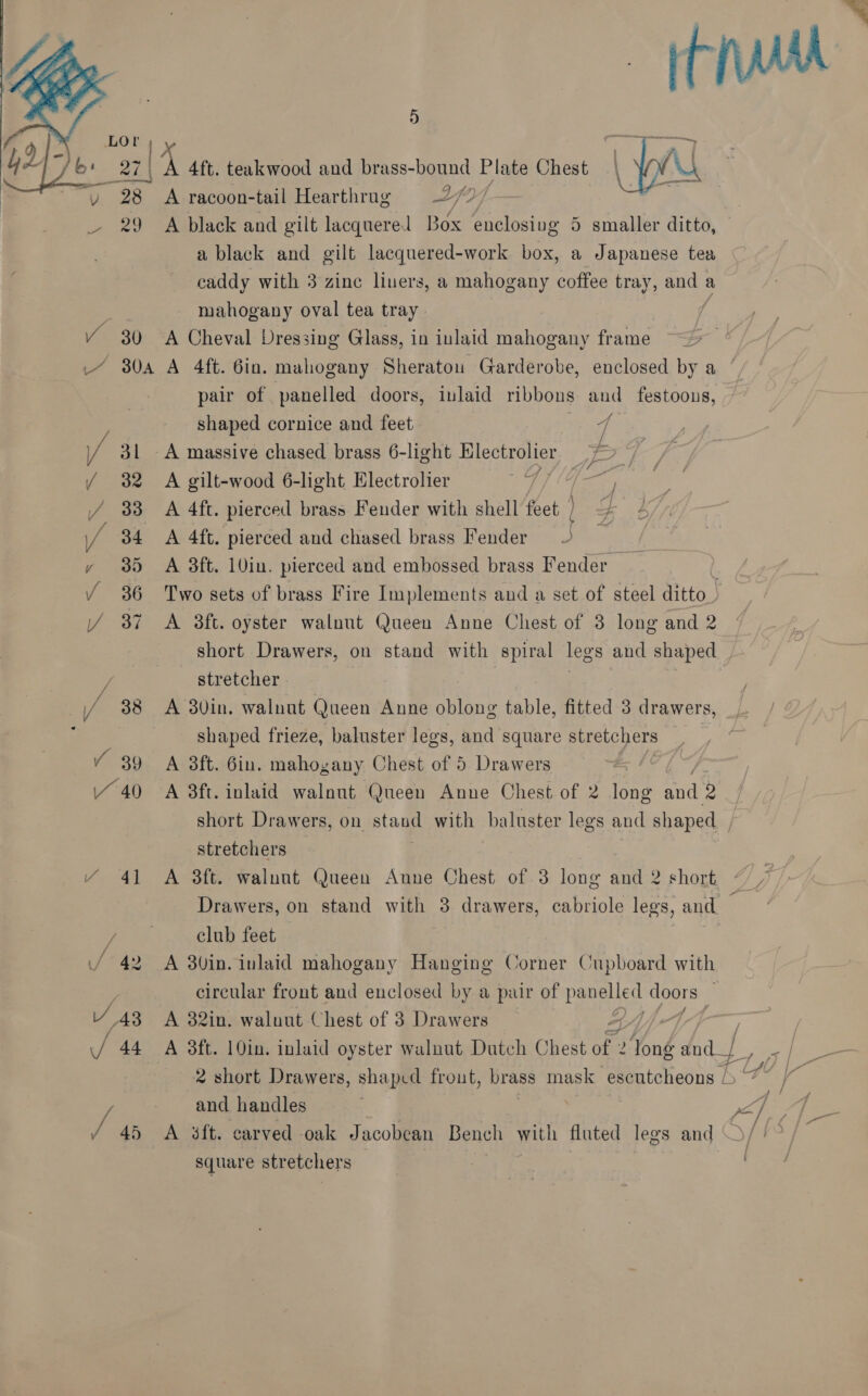    D LOr a7 | ‘A A 4ft. teakwood and brass-bound Plate Chest ve A racoon-tail Hearthrug 9-27” - 29 A black and gilt lacquere aS enclosing 5 smaller ditto, a black and gilt lacquered-work box, a Japanese tea caddy with 3 zinc liuers, a mahogany coffee tray, gilt a , mahogany oval tea tray Y¥ 30 A Cheval Dressing Glass, in inlaid mahogany frame / 80a A 4ft. Gin. mahogany Sheraton Garderobe, enclosed by a ‘ pair of panelled doors, inlaid ribbons and festoons, shaped cornice and feet q / 31 A massive chased brass 6-light Hlectrolier i? / 32 A gilt-wood 6-light, Electrolier 5 (he / 383 A 4ft. pierced brass Fender with shell feet | | eZ ¥ / Y  34 <A 4ft. pierced and chased brass Fender 3 35 A 38ft. 10in. pierced and embossed brass Fender . 36 Two sets of brass Fire Implements and a set of steel ditto. 87 A 3ft. oyster walnut Queen Anne Chest of 3 long and 2 short Drawers, on stand with spiral legs and shaped stretcher | 38 A 23vin. walnut Queen Anne aie table, fitted 3 drawers, : shaped frieze, baluster legs, and square stretchers Y 39 A 3ft. Gin. mahog gany. Chest of 5 Drawers 440 A 8ft. inlaid walnut Queen Anne Chest of 2 fon and 2 short Drawers, on stan with baluster legs and shaped stretchers Y 41 A 8ft. walnot Queen Anne Chest of 3 long sin? 2 shork % Drawers, on stand with 3 drawers, cabriole legs, and — club feet / 42 A 3Uin. inlaid mahogany Hanging Corner Cupboard with : circular front and enclosed by a pair of panelled doors V 43 A 82in. waluut Chest of 3 Drawers A / ; / 44 A 3ft. 10in. inlaid oyster walnut Dutch Chest of 2 Yong and, / 2 short Drawers, shaped frout, brass mask escutcheons / he a and handles eo Ba / 45 A 4ft. carved oak Jacobean Bench with fluted legs and square stretchers ; : A