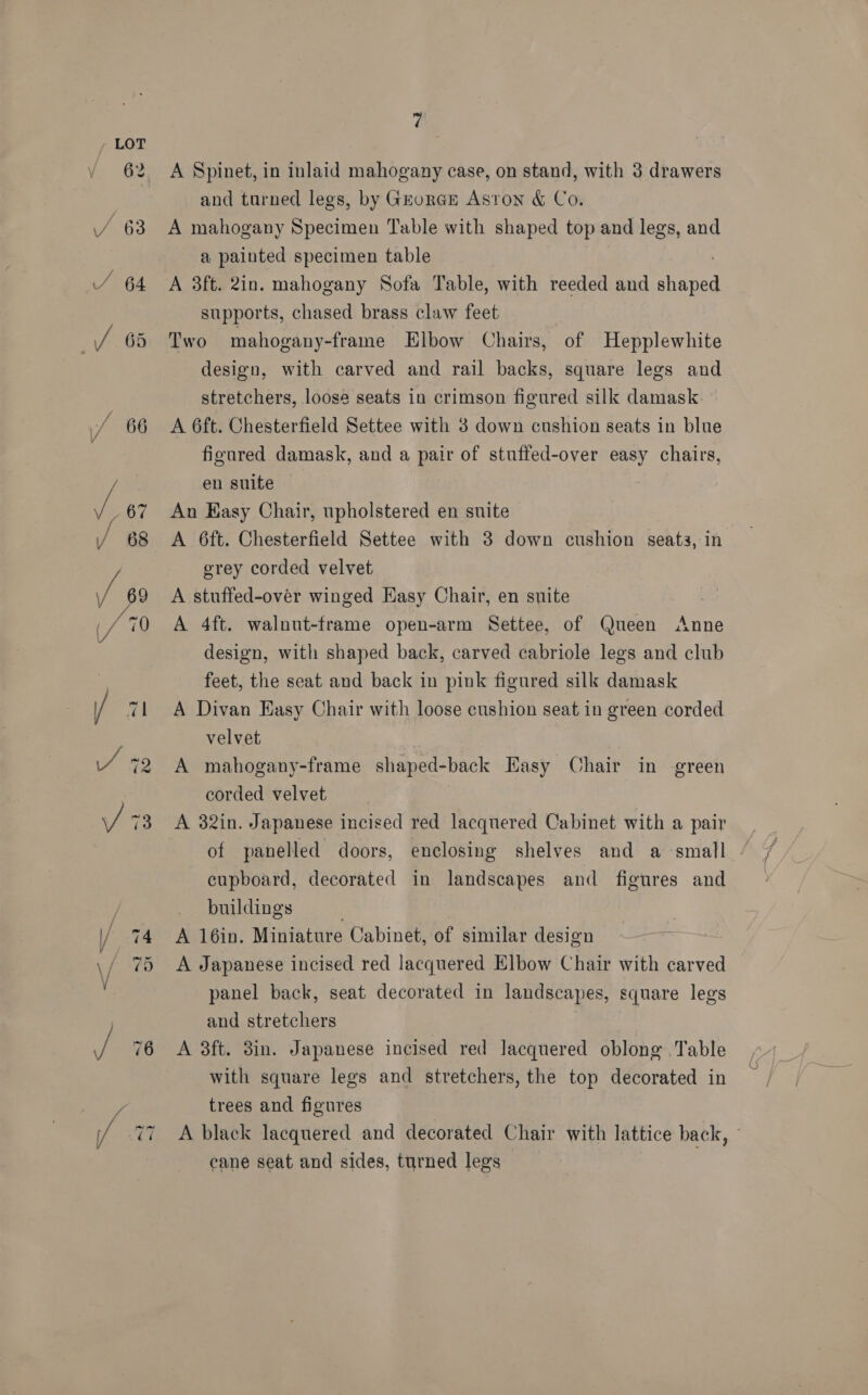 ra ~t ~ 7 A Spinet, in inlaid mahogany case, on stand, with 3 drawers and turned legs, by GrorGE Aston &amp; Co. A mahogany Specimen Table with shaped top and legs, and a painted specimen table | A 3ft. 2in. mahogany Sofa Table, with reeded and shaped supports, chased brass claw feet Two mahogany-frame Elbow Chairs, of Hepplewhite design, with carved and rail backs, square legs and stretchers, loose seats in crimson figured silk damask A 6ft. Chesterfield Settee with 3 down cushion seats in blue figured damask, and a pair of stuffed-over easy chairs, en suite Au Easy Chair, upholstered en suite A 6ft. Chesterfield Settee with 3 down cushion seats, in grey corded velvet A stuffed-over winged Easy Chair, en suite A 4ft. walnut-frame open-arm Settee, of Queen Anne design, with shaped back, carved cabriole legs and club feet, the seat and back in pink figured silk damask A Divan Hasy Chair with loose cushion seat in green corded velvet A mahogany-frame shaped-back Easy Chair in green corded velvet | A 32in. Japanese incised red lacquered Cabinet with a pair cupboard, decorated in landscapes and figures and buildings A 16in. Miniature Cabinet, of similar design A Japanese incised red lacquered Elbow Chair with carved panel back, seat decorated in landscapes, square legs and stretchers A 3ft. 3in. Japanese incised red lacquered oblong Table with square legs and stretchers, the top decorated in trees and figures A black lacquered and decorated Chair with lattice back, » cane seat and sides, turned legs |