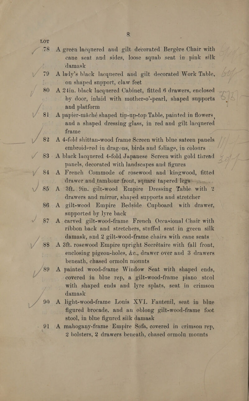 / 84 / 85 86 J 87 , ~ | \/. 83 _ /89 a0 80 91 8 A green lacquered and gilt decorated Bergére Chair with cane seat and sides, loose squab seat in pink silk damask A lady’s black lacquered and gilt decorated’ Work Table, on shaped support, claw feet A 2tin. black lacquered Cabinet, fitted 6 hed enclosed by door, inlaid with mother-o’-pearl, shaped supports and platform A papier-maché shaped tip-up-top Table, painted in flowers | and a shaped dressing glass, in red and gilt lacquered frame . embroidered in dragons, birds and foliage, in colonrs panels, decorated with landscapes and figures A French Commode of rosewood and ‘kingwood, fitted drawer and tambour front, square tapered legs: drawers and mirror, shaped supports and stretcher A gilt-wood Empire Bedside Cupboard with drawer, supported by lyre back A carved gilt-wood-frame French Occasional Chair with ribbon back and stretchers, stuffed seat in green silk damask, and 2 gilt-wood-frame chairs with cane seats A 38ft. rosewood Empire upright Secrétaire with fall front, enclosing pigeon-holes, &amp;c., drawer over and 3 drawers beneath, chased ormolu mounts A painted wood-frame Window Seat with shaped ends, covered in blue rep, a gilt-wood-frame piano stcol with shaped ends and lyre splats, seat in crimson damask A light-wood-frame Louis XVI. Fautenil, seat in blue figured brocade, and an oblong gilt-wood-frame foot stool, in blue figured silk damask A mahogany-frame Empire Sofa, covered in. crimson rep, 