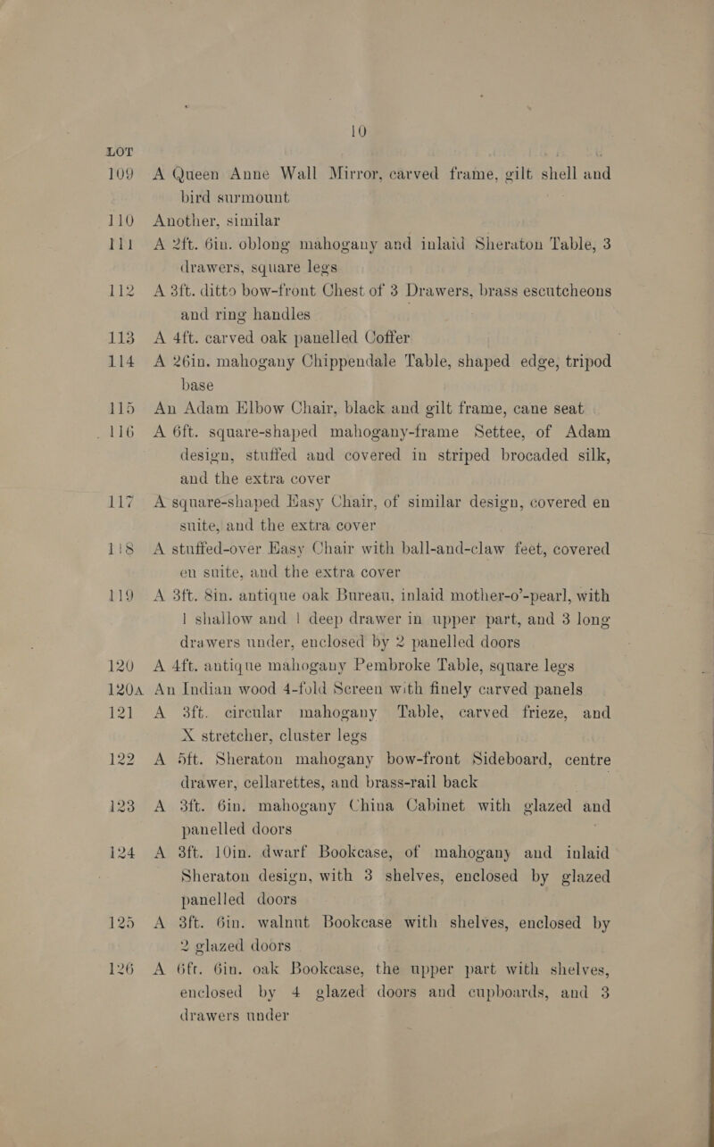 109 10 A Queen Anne Wall Mirror, carved frame, gilt shell and bird surmount | Another, similar A 2ft. 6in. oblong mahogany and inlaid Sheraton Table, 3 drawers, square legs A 3ft. ditto bow-front Chest of 3 Drawers, brass escutcheons and ring handles | A 4ft. carved oak panelled Coffer A 26in. mahogany Chippendale Table, shaped edge, tripod base An Adam Elbow Chair, black and gilt frame, cane seat A 6ft. square-shaped mahogany-frame Settee, of Adam design, stuffed and covered in strrped brocaded silk, and the extra cover A square-shaped Hasy Chair, of similar design, covered en suite, and the extra cover A stuffed-over Easy Chair with ball-and-claw feet, covered eu suite, and the extra cover A 3ft. 8in. antique oak Bureau, inlaid mother-o’-pearl, with | shallow and | deep drawer in upper part, and 3 long drawers under, enclosed by 2 panelled doors A 4ft. antique mahogany Pembroke Table, square lees An Indian wood 4-fold Screen with finely carved panels A 3ft. circular mahogany Table, carved frieze, and X stretcher, cluster legs A 5ft. Sheraton mahogany bow-front Sideboard, centre drawer, cellarettes, and brass-rail back bal A 3ft. 6in. mahogany China Cabinet with glazed and panelled doors A 3ft. 10in. dwarf Bookcase, of mahogany and inlaid Sheraton design, with 3 shelves, enclosed by glazed panelled doors A 3ft. 6in. walnut Bookcase with shelves, enclosed by 2 glazed doors A 6ft. Gin. oak Bookcase, the upper part with shelves, drawers under  