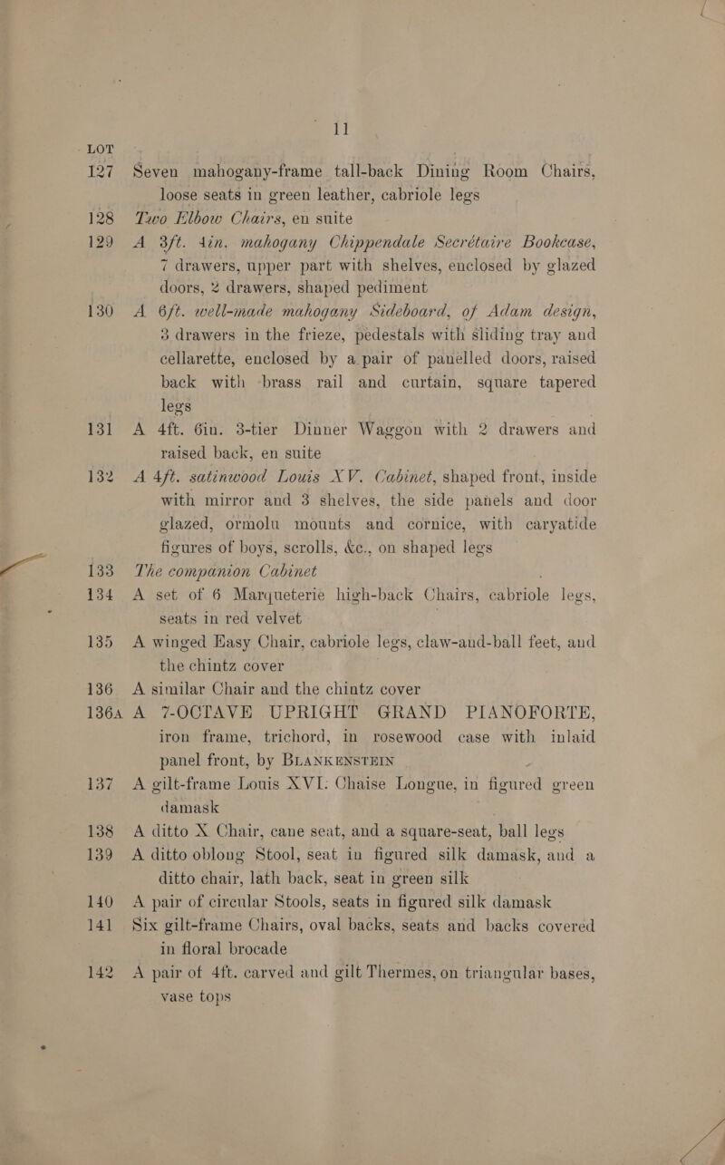 127 128 129 130 131 1] Seven mahogany-frame tall-back Dining Room Chairs, loose seats in green leather, cabriole legs Two Elbow Chairs, en suite A 3ft. din. mahogany Chippendale Secrétaire Bookcase, 7 drawers, upper part with shelves, enclosed by glazed doors, 2 drawers, shaped pediment A 6ft. well-made mahogany Sideboard, of Adam design, 3 drawers in the frieze, pedestals with sliding tray and cellarette, enclosed by a.pair of panelled doors, raised back with -brass rail and curtain, square tapered legs | | A 4ft. Gin. 3-tier Dinner Waggon with 2 drawers and raised back, en suite A 4ft. satinwood Louis XV. Cabinet, shaped front, inside with mirror and 3 shelves, the side panels and door glazed, ormolu mounts and cornice, with caryatide figures of boys, scrolls, &amp;c., on shaped legs The companion Cabinet : A set of 6 Marqueterie high-back Chairs, cabriole legs, seats in red velvet | | A winged Hasy Chair, cabriole legs, claw-and-ball feet, and the chintz cover | A similar Chair and the chintz cover A 7-OCTAVE UPRIGHT GRAND PIANOFORTH, iron frame, trichord, in rosewood case with inlaid panel front, by BLANKENSTEIN A gilt-frame Louis XVI: Chaise Longue, in figured green damask | A ditto X Chair, cane seat, and a square-seat, ball legs A ditto oblong Stool, seat in figured silk damask, and a ditto chair, lath back, seat in green silk A pair of circular Stools, seats in figured silk damask Six gilt-frame Chairs, oval backs, seats and backs covered in floral brocade A pair of 4ft. carved and gilt Thermes, on triangular bases, vase tops