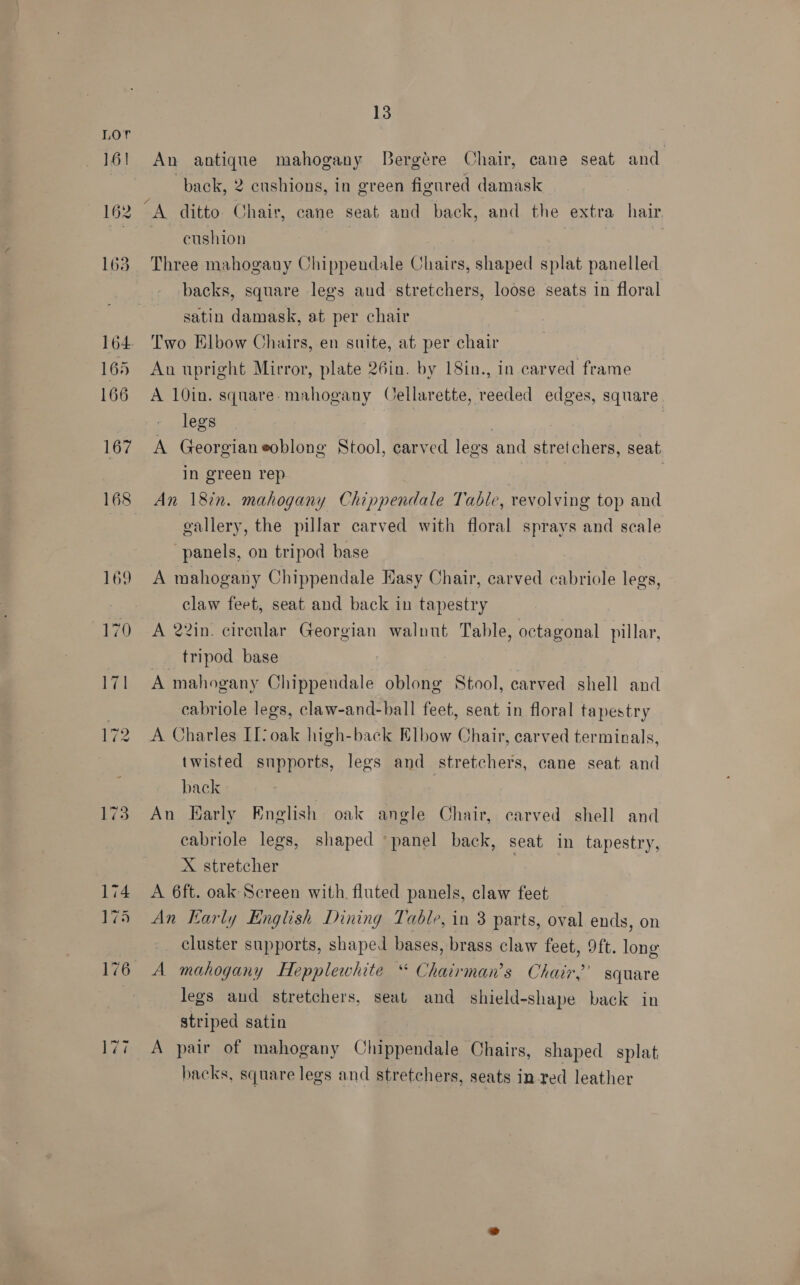 Lor 161 An antique mahogany Bergére Chair, cane seat and | back, 2 cushions, in green ficured damask 162 A ditto Chair, cane seat and back, and the extra hair —— eushion | 163 Three mahogany Chippendale Chairs, shaped splat panelled backs, square legs aud stretchers, loose seats in floral satin damask, at per chair 164. Two Elbow Chairs, en suite, at per chair 165 An upright Mirror, plate 26in. by 18in., in carved frame 166 A 10in. square-mahogany Cellarette, reeded edges, square legs | : 167 A Georgianeoblong Stool, carved legs and stretchers, seat in green rep 168 An 182n. mahogany Chippendale Table, revolving top and | gallery, the pillar carved with floral sprays and scale panels, on tripod base 169 A mahogany Chippendale Easy Chair, carved cabriole legs, claw feet, seat and back in tapestry 170 A 22in. cirenlar Georgian walnut Table, octagonal pillar, __ tripod base 171 A mahogany Chippendale oblong Stool, carved shell and cabriole legs, claw-and-ball feet, seat in floral tapestry 172 A Charles IL? oak high-back Elbow Chair, carved termirals, twisted supports, legs and stretchers, cane seat and back | 173. An Harly English oak angle Chair, carved shell and cabriole legs, shaped ‘panel back, seat in tapestry, X stretcher A 6ft. oak Screen with. fluted panels, claw feet 5 An Early English Dining Table, in 3 parts, oval ends, on | cluster supports, shaped bases, brass claw feet, 9ft. long 176 A mahogany Hepplewhite “ Chairman's Chair?’ square legs and stretchers, seat and shield-shape back in striped satin 177. A pair of mahogany Chippendale Chairs, shaped splat backs, square legs and stretchers, seats in red leather