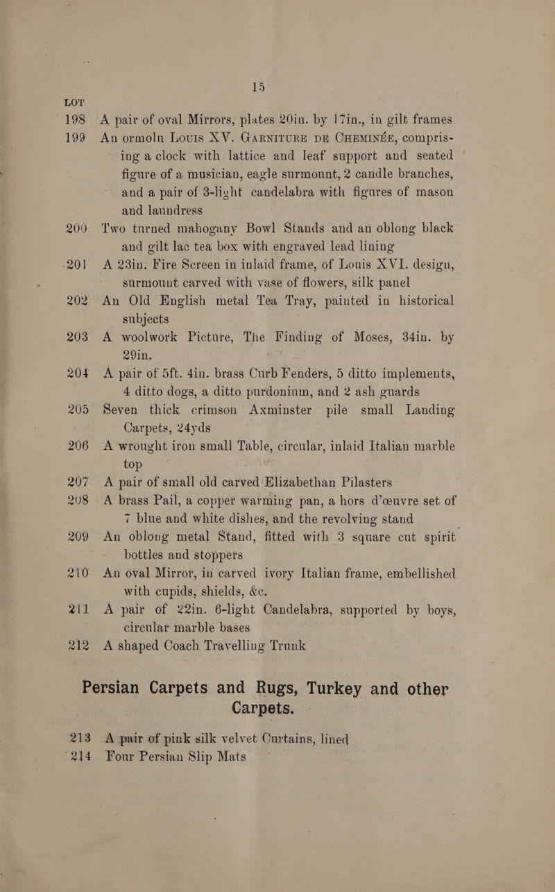 198 199 212 15 A pair of oval Mirrors, plates 20in. by I7in., in gilt frames An ormolu Louis XV. GARNITURE DE CHEMINEE, compris- ing a clock with lattice and leaf support and seated figure of a musician, eagle surmount, 2 candle branches, and a pair of 3-light candelabra with figures of mason and laundress Two turned mahogany Bowl Stands and an oblong black and gilt lac tea box with engraved lead lining A 23in: Fire Screen in inlaid frame, of Louis XVI. design, surmount carved with vase of flowers, silk panel An Old Hnglish metal Tea Tray, painted in historical subjects A woolwork Picture, The Finding of Moses, 34in. by 29in. A pair of 5ft. 4in. brass Curb Fenders, 5 ditto implements, 4 ditto dogs, a ditto purdonium, and 2 ash guards Seven thick crimson Axminster pile small Landing Carpets, 24yds A wrought iron small Table, circular, inlaid Italian marble top A pair of small old carved Elizabethan Pilasters A brass Pail, a copper warming pan, a hors d’ceuvre set of 7 blue and white dishes, and the revolving stand | An oblong metal Stand, fitted with 3 square cut spirit. bottles and stoppers An oval Mirror, in carved ivory Italian frame, embellished with cupids, shields, &amp;c. A pair of 22in. 6-light Candelabra, supported by boys, circular marble bases A shaped Coach Travelling Trunk 213 Carpets, A pair of pink silk velvet Curtains, lined