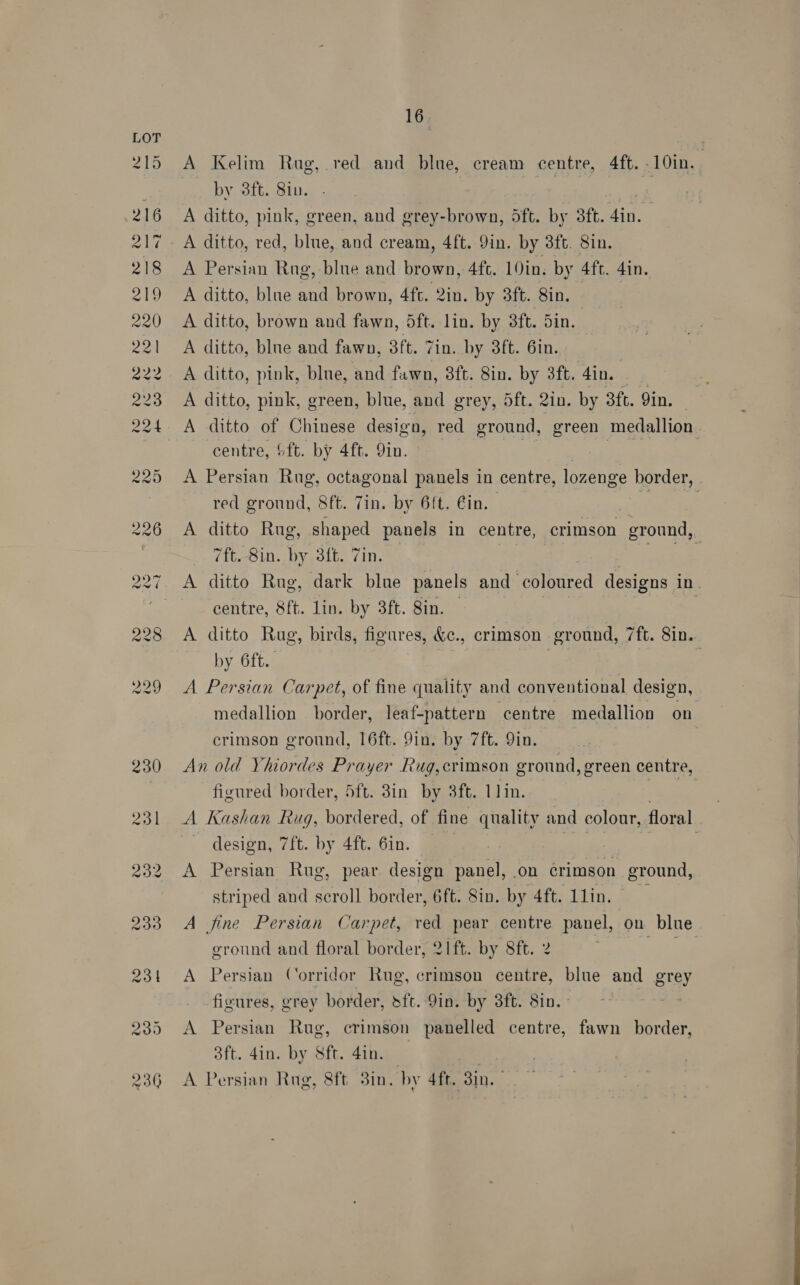 A Kelim Rug, red and blue, cream centre, 4ft. .10in. _ by 3ft. Sin. | | A ditto, pink, green, and grey-brown, dft. by 3ft. 4in. A ditto, red, blue, and cream, 4ft. Yin. by 3ft. 8in. A Persian Rug, blue and brown, 4fc. 19in. by 4ft. 4in. A ditto, blue and brown, 4ft. 2in. by 3ft. Sin. A ditto, brown and fawn, dft. lin. by 3ft. Sin. A ditto, blne and fawn, 3ft. Zin. by 3ft. 6in. A ditto, pink, blue, and fawn, 8ft. Sin. by 3ft. din. A ditto, pink, green, blue, and grey, 5ft. 2in. by 3ft. 9in. A ditto of Chinese design, red ground, green medallion centre, &amp;ft. by 4ft. 9in. . A Persian Rug, octagonal panels in centre, lozenge border, red ground, Sft. Tin. by 6ft. Gin. ! A ditto Rug, shaped panels in centre, crimson ground, 7ft. 8in. by 3ft. Zin. ous A ditto Rug, dark blue panels and coloured designs in centre, 8ft. lin. by 3ft. 8in. — | A ditto Rug, birds, figures, &amp;c., crimson ground, 7ft. 8in. by 6ft.. | : A Persian Carpet, of fine quality and conventional design, medallion border, leaf-pattern centre medallion on crimson ground, 16ft. 9in. by 7ft. 9in. | An old YVhiordes Prayer Rug,crimson ground, green centre, figured border, 5ft. 3in by 3ft. 11in. = A Kashan Rug, bordered, of fine quality and colour, floral design, 7ft. by 4ft. 6in. | A Persian Rug, pear design panel, on Grimson ground, striped and scroll border, 6ft. Sin. by 4ft. Llin. A fine Persian Carpet, red pear centre panel, on blue ground and floral border, 21ft. by 8ft. 2 | fh A Persian Corridor Rug, crimson centre, blue and grey J figures, grey border, sft. 9in. by 8ft. Sin. - A Persian Rug, crimson panelled centre, fawn border, 3ft. 4in. by Sft. 4in. A Persian Rug, 8ft 3in. by 4ft. Sie      