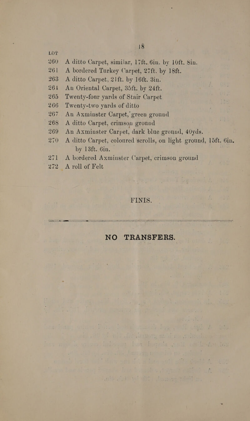 A ditto Carpet, similar, 17ft. 6in. by 10ft. 8in. A bordered Turkey Carpet, 27ft. by 18ft. A ditto Carpet, 21ft. by 16ft. 3in. An Oriental Carpet, 35ft. by 24ft. Twenty-four yards of Stair Carpet Twenty-two yards of ditto An Axminster Carpet, green ground A ditto Carpet, crimson ground An Axminster Carpet, dark blue ground, 40yds. A ditto Carpet, coloured scrolls, on light. ground, 15ft. 6in. by 13ft. 6in. A bordered Axminster Carpet, crimson ground FINIS.   NO TRANSFERS.