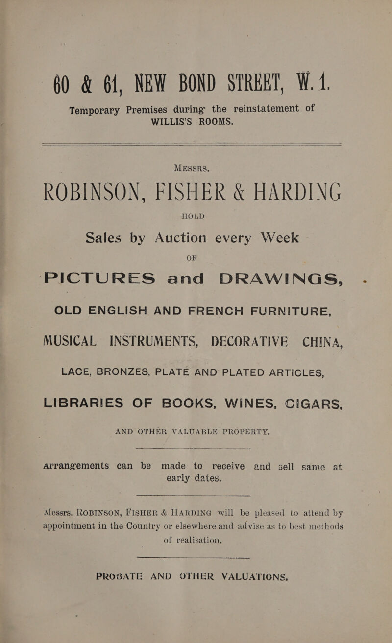 60 «&amp; 64, NEW BOND STREET, W. 1 Temporary Premises during the reinstatement of WILLIS’S ROOMS.   MESSRS, ROBINSON, FISHER &amp; HARDING HOLD Sales by Auction every Week OF ‘PICTURES and DRAWINGS, OLD ENGLISH AND FRENCH FURNITURE, MUSICAL INSTRUMENTS, DECORATIVE CHINA, LACE, BRONZES, PLATE AND PLATED ARTICLES, LIBRARIES OF BOOKS, WINES, CIGARS, AND OTHER VALUABLE PROPERTY,  Arrangements can be made to receive and sell same at early dates.  eee Messrs. ROBINSON, FISHER &amp; HARDING will be pleased to attend by appointment in the Country or elsewhere and advise as to best methods of realisation.  —_—— PROBATE AND OTHER VALUATIONS,